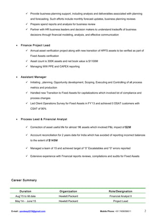  Provide business planning support, including analysis and deliverables associated with planning
and forecasting. Such efforts include monthly forecast updates, business planning reviews
 Prepare spend reports and analysis for business review
 Partner with HR business leaders and decision makers to understand tradeoffs of business
decisions through financial modeling, analysis, and effective communication
• Finance Project Lead
 Annual asset verification project along with new transition of HPFS assets to be verified as part of
Fixed Assets verification
 Asset count is 300K assets and net book value is $1100M
 Managing WW PPE and CAPEX reporting
• Assistant Manager
 Initiating , planning, Opportunity development, Scoping, Executing and Controlling of all process
metrics and production
 Handled new Transition to Fixed Assets for capitalizations which involved lot of compliance and
process changes
 Led Client Operations Survey for Fixed Assets in FY’13 and achieved 0 DSAT customers with
CSAT of 90%
• Process Lead & Financial Analyst
 Correction of asset useful life for almost 1K assets which involved P&L impact of $2M
 Acccount reconciliation for 2 years data for India which has avoided of reporting incorrect balances
to the extent of $145M
 Managed a team of 15 and achieved target of “0” Escalatables and “0” errors reported
 Extensive experience with Financial reports reviews, compilations and audits for Fixed Assets
Career Summary
Duration Organization Role/Designation
Aug’15 to till date Hewlett Packard Financial Analyst II
May‘14 - June’15 Hewlett Packard Project Lead
E-mail : pavdeep2219@gmail.com Mobile Phone: +91 7406056611 2
 
