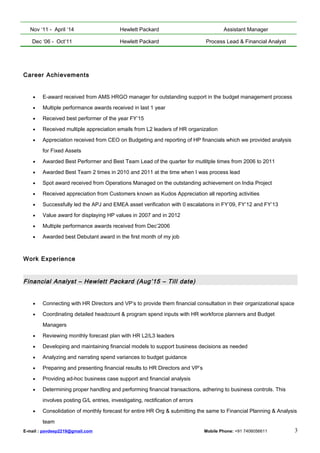 Nov ‘11 - April ‘14 Hewlett Packard Assistant Manager
Dec ‘06 - Oct’11 Hewlett Packard Process Lead & Financial Analyst
Career Achievements
• E-award received from AMS HRGO manager for outstanding support in the budget management process
• Multiple performance awards received in last 1 year
• Received best performer of the year FY’15
• Received multiple appreciation emails from L2 leaders of HR organization
• Appreciation received from CEO on Budgeting and reporting of HP financials which we provided analysis
for Fixed Assets
• Awarded Best Performer and Best Team Lead of the quarter for mutlitple times from 2006 to 2011
• Awarded Best Team 2 times in 2010 and 2011 at the time when I was process lead
• Spot award received from Operations Managed on the outstanding achievement on India Project
• Received appreciation from Customers known as Kudos Appreciation all reporting activities
• Successfully led the APJ and EMEA asset verification with 0 escalations in FY’09, FY’12 and FY’13
• Value award for displaying HP values in 2007 and in 2012
• Multiple performance awards received from Dec’2006
• Awarded best Debutant award in the first month of my job
Work Experience
Financial Analyst – Hewlett Packard (Aug’15 – Till date)
• Connecting with HR Directors and VP’s to provide them financial consultation in their organizational space
• Coordinating detailed headcount & program spend inputs with HR workforce planners and Budget
Managers
• Reviewing monthly forecast plan with HR L2/L3 leaders
• Developing and maintaining financial models to support business decisions as needed
• Analyzing and narrating spend variances to budget guidance
• Preparing and presenting financial results to HR Directors and VP’s
• Providing ad-hoc business case support and financial analysis
• Determining proper handling and performing financial transactions, adhering to business controls. This
involves posting G/L entries, investigating, rectification of errors
• Consolidation of monthly forecast for entire HR Org & submitting the same to Financial Planning & Analysis
team
E-mail : pavdeep2219@gmail.com Mobile Phone: +91 7406056611 3
 
