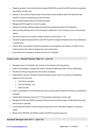• Preparing quarterly Cost of the Workforce analysis (PAN HPE) as part of the SOX control and supporting
annual SOX and E&Y audit
• Worked on Journal Entry Project as part Process Improvement initiatives within GFS Org which had
resulted in huge time savings during month end close
• Part of Expense delivery team as a Financial Analysts
• Managing the HR budget for L2 and L3 Leaders
• Analysis of variances between budget and actuals by providing the reasons for flucatuations
• Attend monthly meetings with L3 and L2 leaders to update them on the numbers on how much has been
utilized.
• Ensure the variance in the actuals Vs flash numbers is not more than +/- 1%
• Complete analysis of expenses flown under HR Org will be managed and reports have to be published on
a monthly basis
• Analyze all the costs booked under HR organizations and manage the cost locations. Creation of cost
location based on the needs by dealing with various other teams
• Ensure there are no eslcations received from the L2 or L3 leaders
Project Lead – Hewlett Packard (May’14 – July’15)
• Managing a team of 8 members, also involved in the interview and hiring process
• Leads and participates in projects that enhance operational efficiencies within Finance organization
• Provides mentoring and guidance to other finance employees
• Responsible for closure of Projects of Asset verification project, which is a process of consolidating,
analysis and the inputs from
• Cost Center managers,
• Financial Analysts, and
• Asset counters
• Leads or participates in cross-functional teaming to provide systems expertise and improve organizational
processes
• Leading Client Operations survey for FY’14 and actively participating in review calls
• Managing the PPE and CAPEX reporting for WW to arrive at the Net Proceeds of Sale retirements which
will be shown in cash flow
• Connecting to all the BU’s involved and get the approvals on the Total Capex reported in a particular
quarter
• Review of the WW PPE and CAPEX numbers with EFR and get the approvals
Assistant Manager (Nov’2011 – April’14)
E-mail : pavdeep2219@gmail.com Mobile Phone: +91 7406056611 4
 