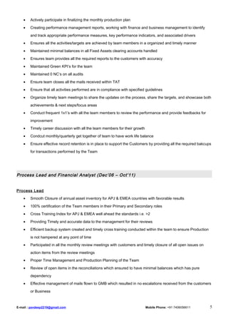 • Actively participate in finalizing the monthly production plan
• Creating performance management reports, working with finance and business management to identify
and track appropriate performance measures, key performance indicators, and associated drivers
• Ensures all the activities/targets are achieved by team members in a organized and timely manner
• Maintained minimal balances in all Fixed Assets clearing accounts handled
• Ensures team provides all the required reports to the customers with accuracy
• Maintained Green KPI’s for the team
• Maintained 0 NC’s on all audits
• Ensure team closes all the mails received within TAT
• Ensure that all activities performed are in compliance with specified guidelines
• Organize timely team meetings to share the updates on the process, share the targets, and showcase both
achievements & next steps/focus areas
• Conduct frequent 1x1’s with all the team members to review the performance and provide feedbacks for
improvement
• Timely career discussion with all the team members for their growth
• Condcut monthly/quarterly get together of team to have work life balance
• Ensure effective record retention is in place to support the Customers by providing all the required bakcups
for transactions performed by the Team
Process Lead and Financial Analyst (Dec’06 – Oct’11)
Process Lead
• Smooth Closure of annual asset inventory for APJ & EMEA countries with favorable results
• 100% certification of the Team members in their Primary and Secondary roles
• Cross Training Index for APJ & EMEA well ahead the standards i.e. >2
• Providing Timely and accurate data to the management for their reviews
• Efficient backup system created and timely cross training conducted within the team to ensure Production
is not hampered at any point of time
• Participated in all the monthly review meetings with customers and timely closure of all open issues on
action items from the review meetings
• Proper Time Management and Production Planning of the Team
• Review of open items in the reconciliations which ensured to have minimal balances which has pure
dependency
• Effective management of mails flown to GMB which resulted in no escalations received from the customers
or Business
E-mail : pavdeep2219@gmail.com Mobile Phone: +91 7406056611 5
 