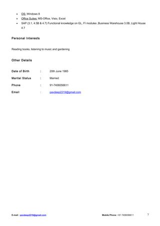 • OS: Windows 8
• Office Suites: MS-Office, Visio, Excel
• SAP (3.1, 4.5B & 4.7) Functional knowledge on GL, FI modules ,Business Warehouse 3.0B, Light House
4.7
Personal Interests
Reading books, listening to music and gardening
Other Details
Date of Birth : 20th June 1985
Marital Status : Married
Phone : 91-7406056611
Email : pavdeep2219@gmail.com
E-mail : pavdeep2219@gmail.com Mobile Phone: +91 7406056611 7
 