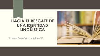 HACIA EL RESCATE DE
UNA IDENTIDAD
LINGÜÍSTICA
Proyecto Pedagógico de Aula en TIC
 