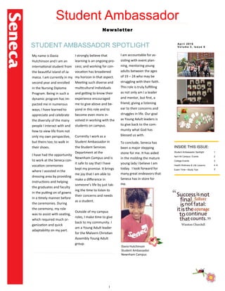 I
Student Ambassador
Newsletter
STUDENT AMBASSADOR SPOTLIGHT
INSIDE THIS ISSUE:
Student Ambassador Spotlight 1
April All Campus Events 2
College Events 3
Health Wellness & Life Lessons 4 -6
Exam Time—Study Tips 7
My name is Davia
Hutchinson and I am an
international student from
the beautiful island of Ja-
maica. I am currently in my
second year and enrolled
in the Nursing Diploma
Program. Being in such a
dynamic program has im-
pacted me in numerous
ways; I have learned to
appreciate and celebrate
the diversity of the many
people I interact with and
how to view life from not
only my own perspective,
but theirs too; to walk in
their shoes.
I have had the opportunity
to work at the Seneca con-
vocation ceremonies
where I assisted in the
dressing area by providing
instructions and helping
the graduates and faculty
in the putting on of gowns
in a timely manner before
the ceremonies. During
the ceremony, my role
was to assist with seating,
which required much or-
ganization and quick
adaptability on my part.
I strongly believe that
learning is an ongoing pro-
cess; and working for con-
vocation has broadened
my horizon in that aspect.
Meeting such diverse and
multicultural individuals
and getting to know their
experience encouraged
me to give above and be-
yond in this role and to
become even more in-
volved in working with the
students on campus.
Currently I work as a
Student Ambassador in
the Student Services
Department at the
Newnham Campus and is
it safe to say that I have
kept my promise. It brings
me joy that I am able to
make a difference in
someone’s life by just tak-
ing the time to listen to
their concerns and needs
as a student.
Outside of my campus
roles, I make time to give
back to my community. I
am a Young Adult leader
for the Malvern Christian
Assembly Young Adult
group.
Apr i l 2016
Vol um e 3, Issue 6
Davia Hutchinson
Student Ambassador
Newnham Campus
I am accountable for as-
sisting with event plan-
ning, mentoring young
adults between the ages
of 19 – 24 who may be
struggling with their faith.
This role is truly fulfilling
as not only am I a leader
and mentor, but first, a
friend; giving a listening
ear to their concerns and
struggles in life. Our goal
as Young Adult leaders is
to give back to the com-
munity what God has
blessed us with.
To conclude, Seneca has
been a major stepping
stone for me. It has aided
in the molding the mature
young lady I believe I am
today. I look forward for
many great endeavors that
Seneca has in store for
me.
 