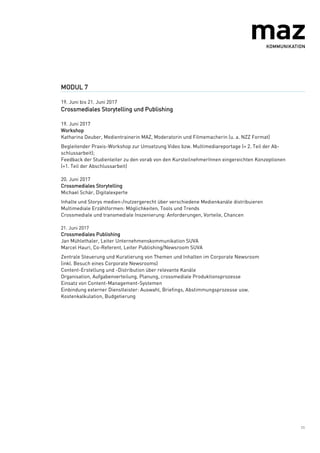 11
MODUL 7
19. Juni bis 21. Juni 2017
Crossmediales Storytelling und Publishing
19. Juni 2017
Workshop
Katharina Deuber, Medientrainerin MAZ, Moderatorin und Filmemacherin (u. a. NZZ Format)
Begleitender Praxis-Workshop zur Umsetzung Video bzw. Multimediareportage (= 2. Teil der Ab-
schlussarbeit);
Feedback der Studienleiter zu den vorab von den KursteilnehmerInnen eingereichten Konzeptionen
(=1. Teil der Abschlussarbeit)
20. Juni 2017
Crossmediales Storytelling
Michael Schär, Digitalexperte
Inhalte und Storys medien-/nutzergerecht über verschiedene Medienkanäle distribuieren
Multimediale Erzählformen: Möglichkeiten, Tools und Trends
Crossmediale und transmediale Inszenierung: Anforderungen, Vorteile, Chancen
21. Juni 2017
Crossmediales Publishing
Jan Mühlethaler, Leiter Unternehmenskommunikation SUVA
Marcel Hauri, Co-Referent, Leiter Publishing/Newsroom SUVA
Zentrale Steuerung und Kuratierung von Themen und Inhalten im Corporate Newsroom
(inkl. Besuch eines Corporate Newsrooms)
Content-Erstellung und -Distribution über relevante Kanäle
Organisation, Aufgabenverteilung, Planung, crossmediale Produktionsprozesse
Einsatz von Content-Management-Systemen
Einbindung externer Dienstleister: Auswahl, Briefings, Abstimmungsprozesse usw.
Kostenkalkulation, Budgetierung
 