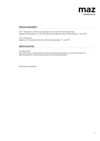 13
ABSCHLUSSARBEIT
Teil 1: Konzeption und Planung eines Videos bzw. einer Multimedia-Reportage
Abgabe des Konzeptteils: 9. Juni 2017 (Besprechung/Bewertung am Workshoptag 19. Juni 2017)
Teil 2: Umsetzung
Abgabe der Praxisarbeit (Video bzw. Multimediareportage): 17. Juli 2017
ABSCHLUSSTAG
16. August 2017
Nach einem Rück- und Ausblick durch die Studienleitung präsentieren die Teilnehmenden ihre
Abschlussarbeiten. Anschliessend werden die Zertifikate übergeben.
Änderungen vorbehalten.
 