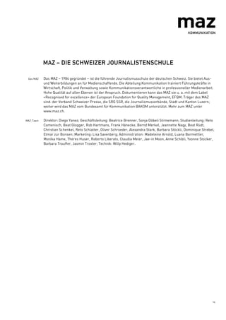 14
MAZ – DIE SCHWEIZER JOURNALISTENSCHULE
Das MAZ Das MAZ – 1984 gegründet – ist die führende Journalismusschule der deutschen Schweiz. Sie bietet Aus-
und Weiterbildungen an für Medienschaffende. Die Abteilung Kommunikation trainiert Führungskräfte in
Wirtschaft, Politik und Verwaltung sowie Kommunikationsverantwortliche in professioneller Medienarbeit.
Hohe Qualität auf allen Ebenen ist der Anspruch. Dokumentieren kann das MAZ sie u. a. mit dem Label
«Recognised for excellence» der European Foundation for Quality Management, EFQM. Träger des MAZ
sind: der Verband Schweizer Presse, die SRG SSR, die Journalismusverbände, Stadt und Kanton Luzern;
weiter wird das MAZ vom Bundesamt für Kommunikation BAKOM unterstützt. Mehr zum MAZ unter
www.maz.ch.
MAZ-Team Direktor: Diego Yanez; Geschäftsleitung: Beatrice Brenner, Sonja Döbeli Stirnemann; Studienleitung: Reto
Camenisch, Beat Glogger, Rob Hartmans, Frank Hänecke, Bernd Merkel, Jeannette Nagy, Beat Rüdt,
Christian Schenkel, Reto Schlatter, Oliver Schroeder, Alexandra Stark, Barbara Stöckli, Dominique Strebel,
Elmar zur Bonsen; Marketing: Lisa Savenberg; Administration: Madeleine Arnold, Luana Barmettler,
Monika Hame, Theres Huser, Roberto Liberato, Claudia Meier, Jae-in Moon, Anne Schibli, Yvonne Stocker,
Barbara Trauffer, Jasmin Troxler; Technik: Willy Hediger.
 