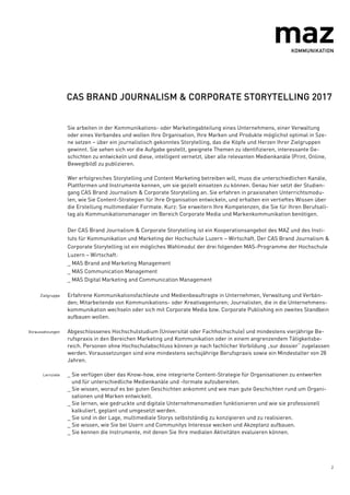 2
CAS BRAND JOURNALISM & CORPORATE STORYTELLING 2017
Sie arbeiten in der Kommunikations- oder Marketingabteilung eines Unternehmens, einer Verwaltung
oder eines Verbandes und wollen Ihre Organisation, Ihre Marken und Produkte möglichst optimal in Sze-
ne setzen – über ein journalistisch gekonntes Storytelling, das die Köpfe und Herzen Ihrer Zielgruppen
gewinnt. Sie sehen sich vor die Aufgabe gestellt, geeignete Themen zu identifizieren, interessante Ge-
schichten zu entwickeln und diese, intelligent vernetzt, über alle relevanten Medienkanäle (Print, Online,
Bewegtbild) zu publizieren.
Wer erfolgreiches Storytelling und Content Marketing betreiben will, muss die unterschiedlichen Kanäle,
Plattformen und Instrumente kennen, um sie gezielt einsetzen zu können. Genau hier setzt der Studien-
gang CAS Brand Journalism & Corporate Storytelling an. Sie erfahren in praxisnahen Unterrichtsmodu-
len, wie Sie Content-Strategien für Ihre Organisation entwickeln, und erhalten ein vertieftes Wissen über
die Erstellung multimedialer Formate. Kurz: Sie erweitern Ihre Kompetenzen, die Sie für Ihren Berufsall-
tag als Kommunikationsmanager im Bereich Corporate Media und Markenkommunikation benötigen.
Der CAS Brand Journalism & Corporate Storytelling ist ein Kooperationsangebot des MAZ und des Insti-
tuts für Kommunikation und Marketing der Hochschule Luzern – Wirtschaft. Der CAS Brand Journalism &
Corporate Storytelling ist ein mögliches Wahlmodul der drei folgenden MAS-Programme der Hochschule
Luzern – Wirtschaft:
_ MAS Brand and Marketing Management
_ MAS Communication Management
_ MAS Digital Marketing and Communication Management
Zielgruppe Erfahrene Kommunikationsfachleute und Medienbeauftragte in Unternehmen, Verwaltung und Verbän-
den; Mitarbeitende von Kommunikations- oder Kreativagenturen; Journalisten, die in die Unternehmens-
kommunikation wechseln oder sich mit Corporate Media bzw. Corporate Publishing ein zweites Standbein
aufbauen wollen.
Voraussetzungen Abgeschlossenes Hochschulstudium (Universität oder Fachhochschule) und mindestens vierjährige Be-
rufspraxis in den Bereichen Marketing und Kommunikation oder in einem angrenzendem Tätigkeitsbe-
reich. Personen ohne Hochschulabschluss können je nach fachlicher Vorbildung „sur dossier“ zugelassen
werden. Voraussetzungen sind eine mindestens sechsjährige Berufspraxis sowie ein Mindestalter von 28
Jahren.
Lernziele _ Sie verfügen über das Know-how, eine integrierte Content-Strategie für Organisationen zu entwerfen
und für unterschiedliche Medienkanäle und -formate aufzubereiten.
_ Sie wissen, worauf es bei guten Geschichten ankommt und wie man gute Geschichten rund um Organi-
sationen und Marken entwickelt.
_ Sie lernen, wie gedruckte und digitale Unternehmensmedien funktionieren und wie sie professionell
kalkuliert, geplant und umgesetzt werden.
_ Sie sind in der Lage, multimediale Storys selbstständig zu konzipieren und zu realisieren.
_ Sie wissen, wie Sie bei Usern und Communitys Interesse wecken und Akzeptanz aufbauen.
_ Sie kennen die Instrumente, mit denen Sie Ihre medialen Aktivitäten evaluieren können.
 