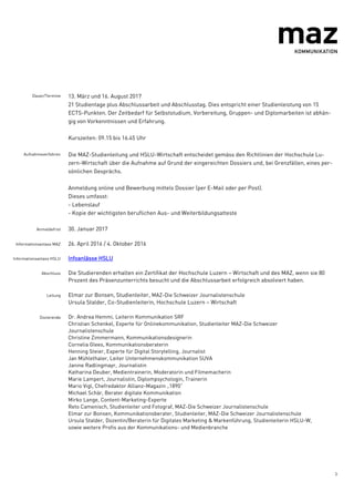 3
Dauer/Termine 13. März und 16. August 2017
21 Studientage plus Abschlussarbeit und Abschlusstag. Dies entspricht einer Studienleistung von 15
ECTS-Punkten. Der Zeitbedarf für Selbststudium, Vorbereitung, Gruppen- und Diplomarbeiten ist abhän-
gig von Vorkenntnissen und Erfahrung.
Kurszeiten: 09.15 bis 16.45 Uhr
Aufnahmeverfahren Die MAZ-Studienleitung und HSLU-Wirtschaft entscheidet gemäss den Richtlinien der Hochschule Lu-
zern-Wirtschaft über die Aufnahme auf Grund der eingereichten Dossiers und, bei Grenzfällen, eines per-
sönlichen Gesprächs.
Anmeldung online und Bewerbung mittels Dossier (per E-Mail oder per Post).
Dieses umfasst:
- Lebenslauf
- Kopie der wichtigsten beruflichen Aus- und Weiterbildungsatteste
Anmeldefrist 30. Januar 2017
Informationsanlass MAZ 26. April 2016 / 4. Oktober 2016
Informationsanlass HSLU Infoanlässe HSLU
Abschluss Die Studierenden erhalten ein Zertifikat der Hochschule Luzern – Wirtschaft und des MAZ, wenn sie 80
Prozent des Präsenzunterrichts besucht und die Abschlussarbeit erfolgreich absolviert haben.
Leitung Elmar zur Bonsen, Studienleiter, MAZ-Die Schweizer Journalistenschule
Ursula Stalder, Co-Studienleiterin, Hochschule Luzern – Wirtschaft
Dozierende Dr. Andrea Hemmi, Leiterin Kommunikation SRF
Christian Schenkel, Experte für Onlinekommunikation, Studienleiter MAZ-Die Schweizer
Journalistenschule
Christine Zimmermann, Kommunikationsdesignerin
Cornelia Glees, Kommunikationsberaterin
Henning Steier, Experte für Digital Storytelling, Journalist
Jan Mühlethaler, Leiter Unternehmenskommunikation SUVA
Janine Radlingmayr, Journalistin
Katharina Deuber, Medientrainerin, Moderatorin und Filmemacherin
Marie Lampert, Journalistin, Diplompsychologin, Trainerin
Mario Vigl, Chefredaktor Allianz-Magazin „1890“
Michael Schär, Berater digitale Kommunikation
Mirko Lange, Content-Marketing-Experte
Reto Camenisch, Studienleiter und Fotograf, MAZ-Die Schweizer Journalistenschule
Elmar zur Bonsen, Kommunikationsberater, Studienleiter, MAZ-Die Schweizer Journalistenschule
Ursula Stalder, Dozentin/Beraterin für Digitales Marketing & Markenführung, Studienleiterin HSLU-W,
sowie weitere Profis aus der Kommunikations- und Medienbranche
 