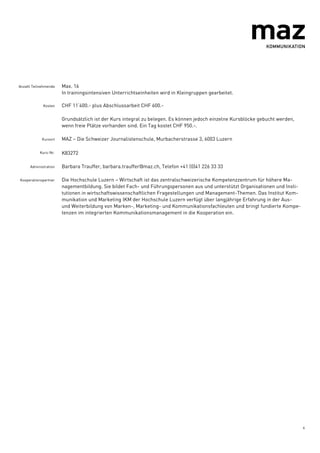 4
Anzahl Teilnehmende Max. 16
In trainingsintensiven Unterrichtseinheiten wird in Kleingruppen gearbeitet.
Kosten CHF 11‘400.- plus Abschlussarbeit CHF 600.-
Grundsätzlich ist der Kurs integral zu belegen. Es können jedoch einzelne Kursblöcke gebucht werden,
wenn freie Plätze vorhanden sind. Ein Tag kostet CHF 950.-.
Kursort MAZ – Die Schweizer Journalistenschule, Murbacherstrasse 3, 6003 Luzern
Kurs-Nr. K83272
Administration Barbara Trauffer, barbara.trauffer@maz.ch, Telefon +41 (0)41 226 33 33
Kooperationspartner Die Hochschule Luzern – Wirtschaft ist das zentralschweizerische Kompetenzzentrum für höhere Ma-
nagementbildung. Sie bildet Fach- und Führungspersonen aus und unterstützt Organisationen und Insti-
tutionen in wirtschaftswissenschaftlichen Fragestellungen und Management-Themen. Das Institut Kom-
munikation und Marketing IKM der Hochschule Luzern verfügt über langjährige Erfahrung in der Aus-
und Weiterbildung von Marken-, Marketing- und Kommunikationsfachleuten und bringt fundierte Kompe-
tenzen im integrierten Kommunikationsmanagement in die Kooperation ein.
 