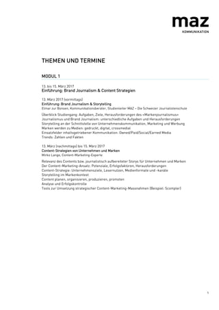 5
THEMEN UND TERMINE
MODUL 1
13. bis 15. März 2017
Einführung: Brand Journalism & Content Strategien
13. März 2017 (vormittags)
Einführung: Brand Journalism & Storytelling
Elmar zur Bonsen, Kommunikationsberater, Studienleiter MAZ – Die Schweizer Journalistenschule
Überblick Studiengang: Aufgaben, Ziele, Herausforderungen des «Markenjournalismus»
Journalismus und Brand Journalism: unterschiedliche Aufgaben und Herausforderungen
Storytelling an der Schnittstelle von Unternehmenskommunikation, Marketing und Werbung
Marken werden zu Medien: gedruckt, digital, crossmedial
Einsatzfelder inhaltsgetriebener Kommunikation: Owned/Paid/Social/Earned Media
Trends: Zahlen und Fakten
13. März (nachmittags) bis 15. März 2017
Content-Strategien von Unternehmen und Marken
Mirko Lange, Content-Marketing-Experte
Relevanz des Contents bzw. journalistisch aufbereiteter Storys für Unternehmen und Marken
Der Content-Marketing-Ansatz: Potenziale, Erfolgsfaktoren, Herausforderungen
Content-Strategie: Unternehmensziele, Lesernutzen, Medienformate und -kanäle
Storytelling im Markenkontext
Content planen, organisieren, produzieren, promoten
Analyse und Erfolgskontrolle
Tools zur Umsetzung strategischer Content-Marketing-Massnahmen (Beispiel: Scompler)
 