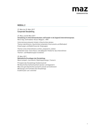 6
MODUL 2
27. März bis 29. März 2017
Corporate Storytelling
27. März und 28. März 2017
Storytelling im Unternehmenskontext undTransfer in die (eigene) Unternehmenspraxis
Mario Vigl, Chefredaktor Allianz-Magazin „1890“
Unternehmensrelevante Inhalte in Geschichten denken
Themen identifizieren, Geschichten entwickeln (Instrumente und Methoden)
Erwartungen und Bedürfnisse der Zielgruppen
Themen eines Unternehmens sichten, analysieren, ordnen
Entwickeln einer «Core Story» und adäquater Inhalte für das Unternehmen
Themen- und Redaktionsplan erarbeiten
29. März 2017
Methodische Grundlagen des Storytellings
Marie Lampert, Journalistin, Diplompsychologin, Trainerin
Prinzipien des Storytellings (medienneutral)
Mit Geschichten Aufmerksamkeit wecken und begeistern
Was eine gute Geschichte ausmacht und wie sie funktioniert
Werkzeuge und Techniken des Storytellings
Erzählmuster und –stilmittel
 