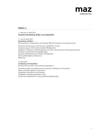7
MODUL 3
11. April bis 13. April 2017
Visuelles Storytelling: Bilder und Infografiken
11. und 12. April 2017
Storytelling in Bildern
Reto Camenisch, Studienleiter und Fotograf, MAZ-Die Schweizer Journalistenschule
Visuelle Inszenierung von Unternehmen und Marken; Trends
Visualisierung von Unternehmensmedien (Bildsprache)
Aufgaben, Funktionen und Wirkungsweise von Fotos und grafischen Gestaltungselementen
Elemente und Stilmittel eines Bildkonzepts
Auswahl und Bearbeitung von Bildern (Fotografien)
Wie eine Bildredaktion funktioniert
Bildrechte
13. April 2017
Storytelling mit Infografiken
Christine Zimmermann, Kommunikationsdesignerin
Komplexe Inhalte auf das Wesentliche reduzieren: Methoden und Techniken
Daten und Fakten gekonnt visualisieren
Infografiken konzipieren und umsetzen
Grafiktypen, Darstellungsmodelle, Tools
Einsatz von Infografiken für unterschiedliche Medienkanäle
 