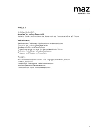 8
MODUL 4
02. Mai und 03. Mai 2017
Visuelles Storytelling: Bewegtbild
Katharina Deuber, Medientrainerin MAZ, Moderatorin und Filmemacherin (u. a. NZZ Format)
Video-Produktion
Stellenwert und Funktion von Videoformaten in der Kommunikation
Technische und inhaltliche Qualitätskriterien
Ausrüstung für Film- und Tonaufnahmen
Produktionsprozesse: von der ersten Idee zum publizierten Beitrag
Technische Tools: Filmen, Schneiden, Produzieren
Produktion von Webvideos per Smartphone
Konzeption
Basiselemente eines Videokonzepts: Ziele, Zielgruppen, Botschaften, Story etc.
Drehbuch, Storyboard
Storytelling in bildbezogener, szenischer Erzählweise
Anforderungen an Inhalte und Gestaltung
Distribution über unterschiedliche Medienkanäle
 