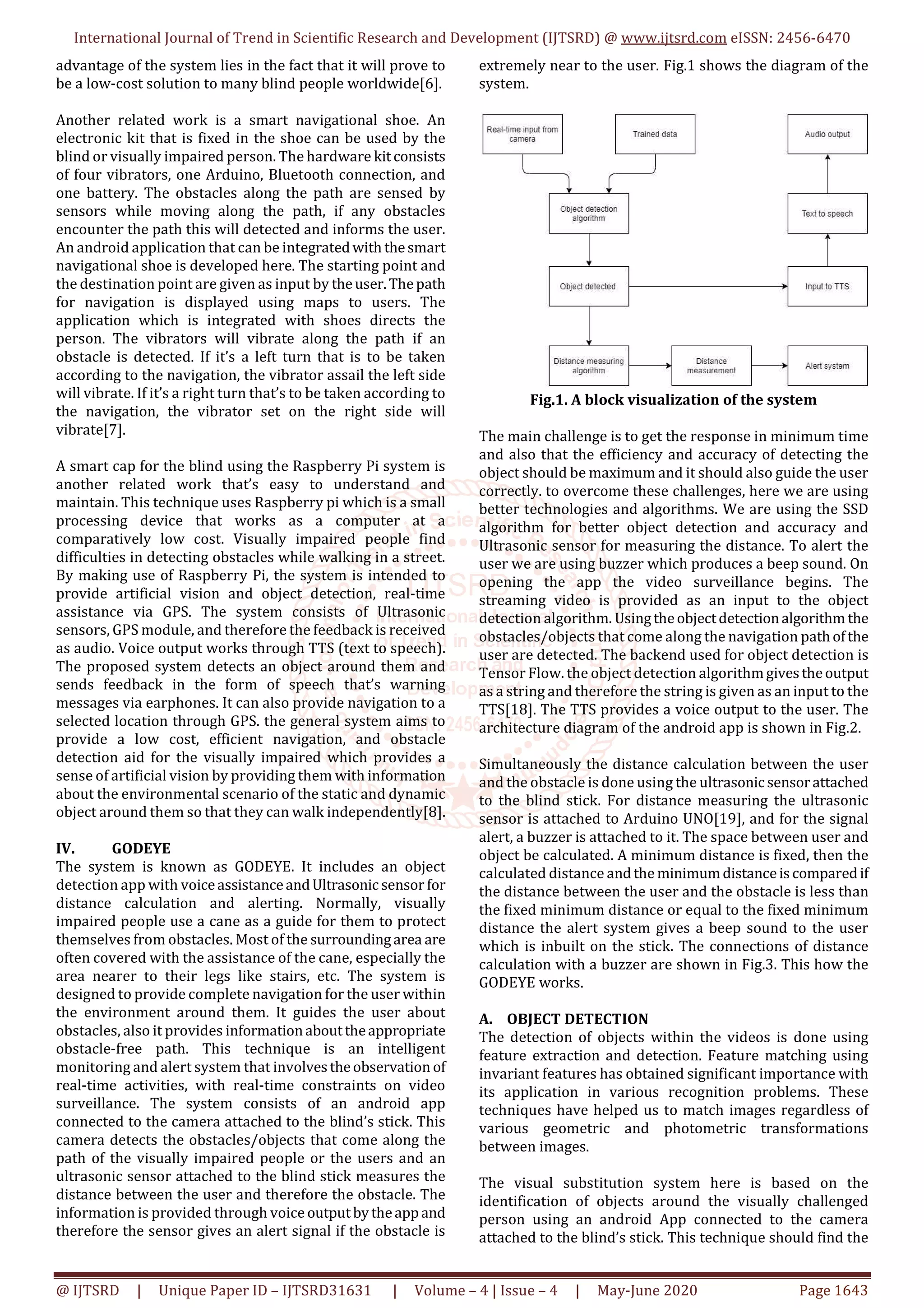 International Journal of Trend in Scientific Research and Development (IJTSRD) @ www.ijtsrd.com eISSN: 2456-6470
@ IJTSRD | Unique Paper ID – IJTSRD31631 | Volume – 4 | Issue – 4 | May-June 2020 Page 1643
advantage of the system lies in the fact that it will prove to
be a low-cost solution to many blind people worldwide[6].
Another related work is a smart navigational shoe. An
electronic kit that is fixed in the shoe can be used by the
blind or visually impaired person. The hardware kitconsists
of four vibrators, one Arduino, Bluetooth connection, and
one battery. The obstacles along the path are sensed by
sensors while moving along the path, if any obstacles
encounter the path this will detected and informs the user.
An android application that can be integratedwith thesmart
navigational shoe is developed here. The starting point and
the destination point are given as input by theuser.Thepath
for navigation is displayed using maps to users. The
application which is integrated with shoes directs the
person. The vibrators will vibrate along the path if an
obstacle is detected. If it’s a left turn that is to be taken
according to the navigation, the vibrator assail the left side
will vibrate. If it’s a right turn that’s to be taken according to
the navigation, the vibrator set on the right side will
vibrate[7].
A smart cap for the blind using the Raspberry Pi system is
another related work that’s easy to understand and
maintain. This technique uses Raspberry pi which is a small
processing device that works as a computer at a
comparatively low cost. Visually impaired people find
difficulties in detecting obstacles while walking in a street.
By making use of Raspberry Pi, the system is intended to
provide artificial vision and object detection, real-time
assistance via GPS. The system consists of Ultrasonic
sensors, GPS module, and therefore the feedback is received
as audio. Voice output works through TTS (text to speech).
The proposed system detects an object around them and
sends feedback in the form of speech that’s warning
messages via earphones. It can also provide navigation to a
selected location through GPS. the general system aims to
provide a low cost, efficient navigation, and obstacle
detection aid for the visually impaired which provides a
sense of artificial vision by providing them with information
about the environmental scenario of the static and dynamic
object around them so that they can walk independently[8].
IV. GODEYE
The system is known as GODEYE. It includes an object
detection app with voiceassistanceandUltrasonic sensor for
distance calculation and alerting. Normally, visually
impaired people use a cane as a guide for them to protect
themselves from obstacles. Most of the surroundingarea are
often covered with the assistance of the cane, especially the
area nearer to their legs like stairs, etc. The system is
designed to provide complete navigation for the user within
the environment around them. It guides the user about
obstacles, also it provides informationabouttheappropriate
obstacle-free path. This technique is an intelligent
monitoring and alert system that involvestheobservation of
real-time activities, with real-time constraints on video
surveillance. The system consists of an android app
connected to the camera attached to the blind’s stick. This
camera detects the obstacles/objects that come along the
path of the visually impaired people or the users and an
ultrasonic sensor attached to the blind stick measures the
distance between the user and therefore the obstacle. The
information is provided through voice outputbytheappand
therefore the sensor gives an alert signal if the obstacle is
extremely near to the user. Fig.1 shows the diagram of the
system.
Fig.1. A block visualization of the system
The main challenge is to get the response in minimum time
and also that the efficiency and accuracy of detecting the
object should be maximum and it should also guide the user
correctly. to overcome these challenges, here we are using
better technologies and algorithms. We are using the SSD
algorithm for better object detection and accuracy and
Ultrasonic sensor for measuring the distance. To alert the
user we are using buzzer which produces a beep sound. On
opening the app the video surveillance begins. The
streaming video is provided as an input to the object
detection algorithm. Usingtheobjectdetectionalgorithm the
obstacles/objects that come along the navigation pathofthe
user are detected. The backend used for object detection is
Tensor Flow. the object detection algorithmgivestheoutput
as a string and therefore the string is given as an input to the
TTS[18]. The TTS provides a voice output to the user. The
architecture diagram of the android app is shown in Fig.2.
Simultaneously the distance calculation between the user
and the obstacle is done using the ultrasonicsensorattached
to the blind stick. For distance measuring the ultrasonic
sensor is attached to Arduino UNO[19], and for the signal
alert, a buzzer is attached to it. The space between user and
object be calculated. A minimum distance is fixed, then the
calculated distance andthe minimumdistanceiscomparedif
the distance between the user and the obstacle is less than
the fixed minimum distance or equal to the fixed minimum
distance the alert system gives a beep sound to the user
which is inbuilt on the stick. The connections of distance
calculation with a buzzer are shown in Fig.3. This how the
GODEYE works.
A. OBJECT DETECTION
The detection of objects within the videos is done using
feature extraction and detection. Feature matching using
invariant features has obtained significant importance with
its application in various recognition problems. These
techniques have helped us to match images regardless of
various geometric and photometric transformations
between images.
The visual substitution system here is based on the
identification of objects around the visually challenged
person using an android App connected to the camera
attached to the blind’s stick. This technique should find the
 