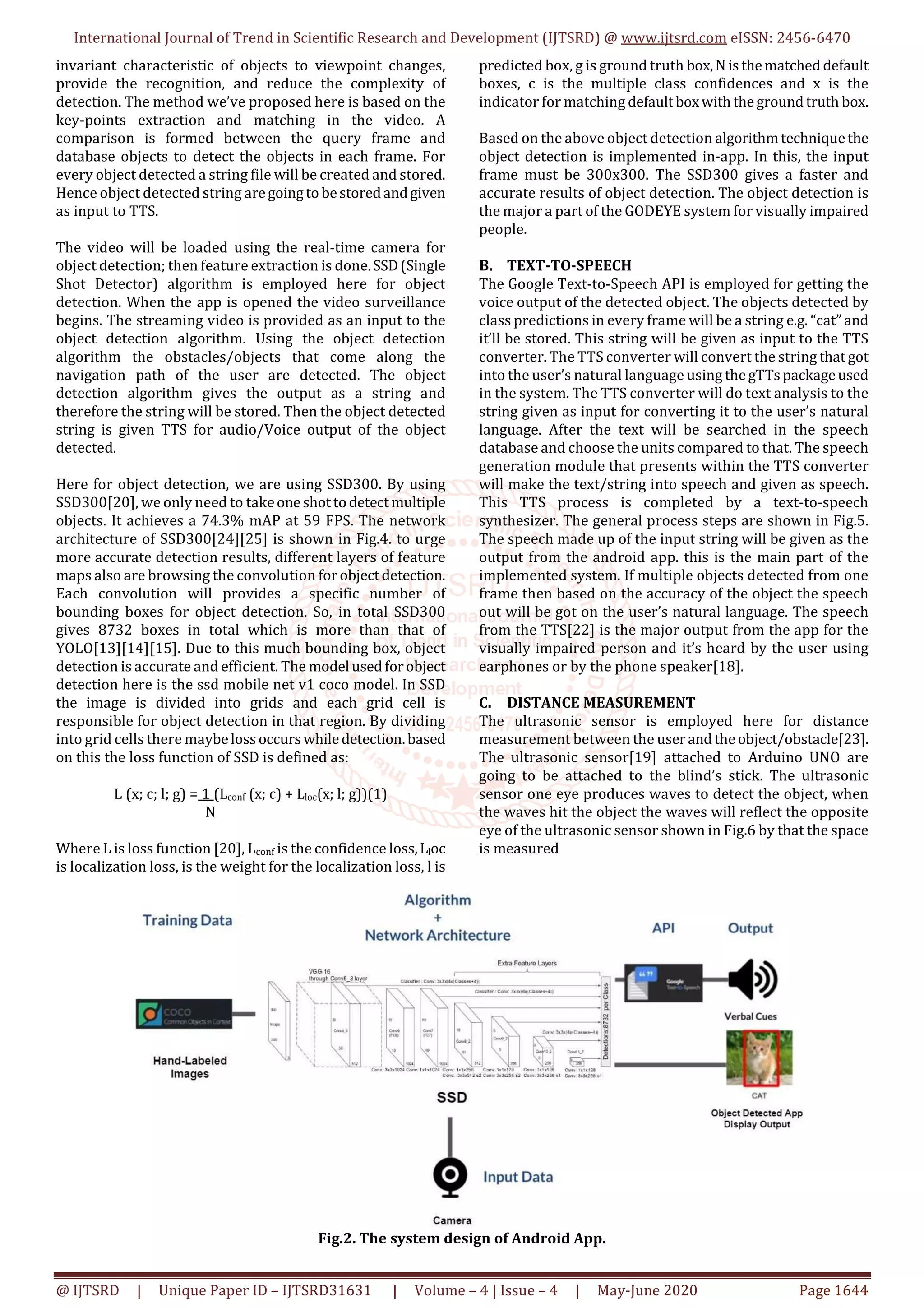 International Journal of Trend in Scientific Research and Development (IJTSRD) @ www.ijtsrd.com eISSN: 2456-6470
@ IJTSRD | Unique Paper ID – IJTSRD31631 | Volume – 4 | Issue – 4 | May-June 2020 Page 1644
invariant characteristic of objects to viewpoint changes,
provide the recognition, and reduce the complexity of
detection. The method we’ve proposed here is based on the
key-points extraction and matching in the video. A
comparison is formed between the query frame and
database objects to detect the objects in each frame. For
every object detected a string file will be created and stored.
Hence object detected string aregoingtobestoredandgiven
as input to TTS.
The video will be loaded using the real-time camera for
object detection; then feature extraction is done.SSD(Single
Shot Detector) algorithm is employed here for object
detection. When the app is opened the video surveillance
begins. The streaming video is provided as an input to the
object detection algorithm. Using the object detection
algorithm the obstacles/objects that come along the
navigation path of the user are detected. The object
detection algorithm gives the output as a string and
therefore the string will be stored. Then the object detected
string is given TTS for audio/Voice output of the object
detected.
Here for object detection, we are using SSD300. By using
SSD300[20], we only need to takeoneshottodetectmultiple
objects. It achieves a 74.3% mAP at 59 FPS. The network
architecture of SSD300[24][25] is shown in Fig.4. to urge
more accurate detection results, different layers of feature
maps also are browsing the convolution forobjectdetection.
Each convolution will provides a specific number of
bounding boxes for object detection. So, in total SSD300
gives 8732 boxes in total which is more than that of
YOLO[13][14][15]. Due to this much bounding box, object
detection is accurate and efficient. The model usedforobject
detection here is the ssd mobile net v1 coco model. In SSD
the image is divided into grids and each grid cell is
responsible for object detection in that region. By dividing
into grid cells there maybelossoccurswhiledetection.based
on this the loss function of SSD is defined as:
L (x; c; l; g) = 1 (Lconf (x; c) + Lloc(x; l; g))(1)
N
Where L is loss function [20], Lconf is the confidence loss,Lloc
is localization loss, is the weight for the localization loss, l is
predicted box, g is ground truth box,N isthematcheddefault
boxes, c is the multiple class confidences and x is the
indicator for matching defaultboxwiththegroundtruth box.
Based on the above object detection algorithmtechniquethe
object detection is implemented in-app. In this, the input
frame must be 300x300. The SSD300 gives a faster and
accurate results of object detection. The object detection is
the major a part of the GODEYE system for visually impaired
people.
B. TEXT-TO-SPEECH
The Google Text-to-Speech API is employed for getting the
voice output of the detected object. The objects detected by
class predictions in every frame will be a string e.g. “cat”and
it’ll be stored. This string will be given as input to the TTS
converter. The TTS converter will convert the string that got
into the user’s natural language using thegTTspackageused
in the system. The TTS converter will do text analysis to the
string given as input for converting it to the user’s natural
language. After the text will be searched in the speech
database and choose the units compared to that. The speech
generation module that presents within the TTS converter
will make the text/string into speech and given as speech.
This TTS process is completed by a text-to-speech
synthesizer. The general process steps are shown in Fig.5.
The speech made up of the input string will be given as the
output from the android app. this is the main part of the
implemented system. If multiple objects detected from one
frame then based on the accuracy of the object the speech
out will be got on the user’s natural language. The speech
from the TTS[22] is the major output from the app for the
visually impaired person and it’s heard by the user using
earphones or by the phone speaker[18].
C. DISTANCE MEASUREMENT
The ultrasonic sensor is employed here for distance
measurement between the userandtheobject/obstacle[23].
The ultrasonic sensor[19] attached to Arduino UNO are
going to be attached to the blind’s stick. The ultrasonic
sensor one eye produces waves to detect the object, when
the waves hit the object the waves will reflect the opposite
eye of the ultrasonic sensor shown in Fig.6 by that the space
is measured
Fig.2. The system design of Android App.
 
