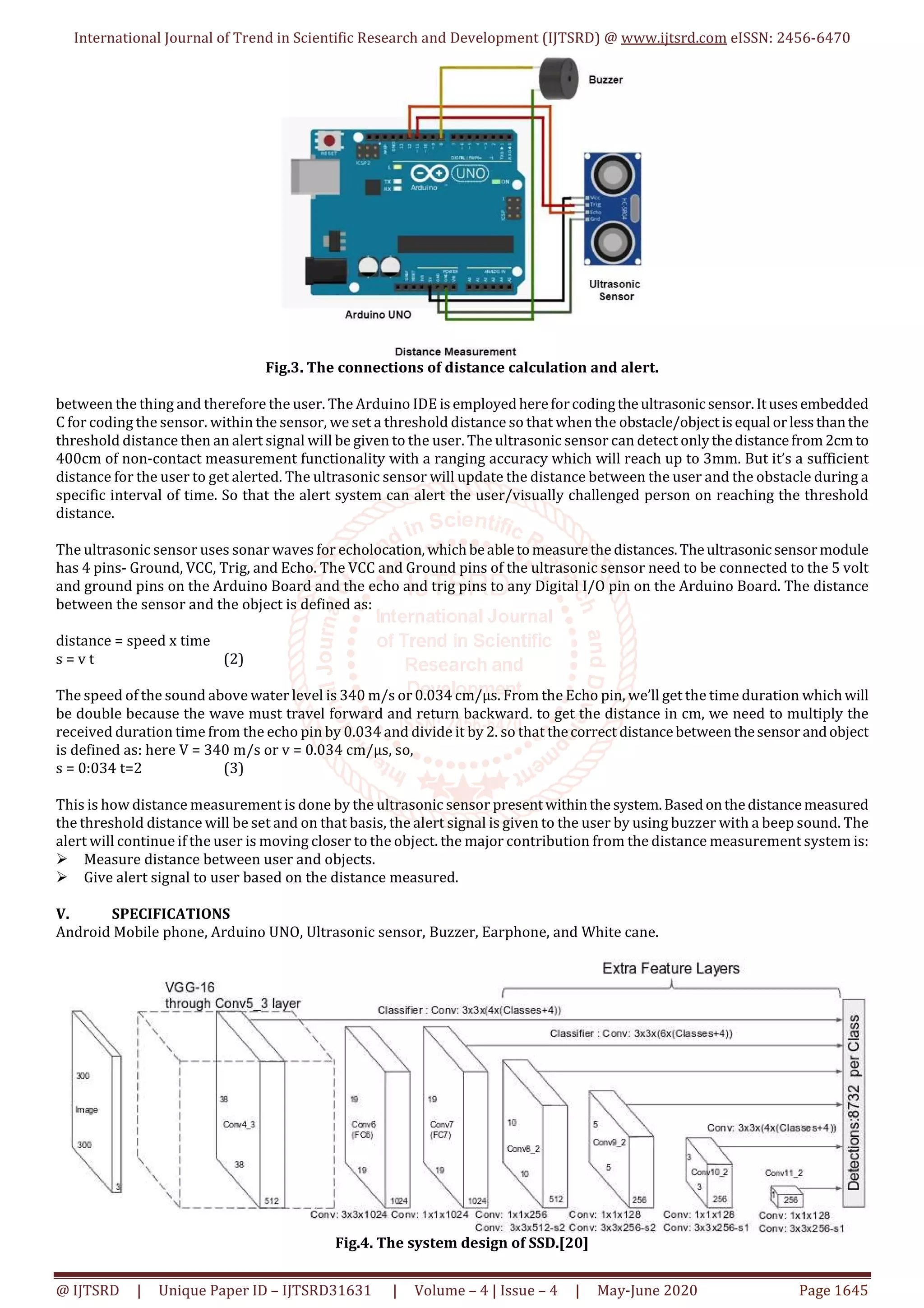 International Journal of Trend in Scientific Research and Development (IJTSRD) @ www.ijtsrd.com eISSN: 2456-6470
@ IJTSRD | Unique Paper ID – IJTSRD31631 | Volume – 4 | Issue – 4 | May-June 2020 Page 1645
Fig.3. The connections of distance calculation and alert.
between the thing and therefore the user. The Arduino IDE isemployedhereforcodingtheultrasonicsensor.Itusesembedded
C for coding the sensor. within the sensor, we set a threshold distance so that when the obstacle/objectisequal orlessthanthe
threshold distance then an alert signal will be given to the user. The ultrasonic sensor can detect onlythedistancefrom2cmto
400cm of non-contact measurement functionality with a ranging accuracy which will reach up to 3mm. But it’s a sufficient
distance for the user to get alerted. The ultrasonic sensor will update the distance between the user and the obstacle during a
specific interval of time. So that the alert system can alert the user/visually challenged person on reaching the threshold
distance.
The ultrasonic sensor uses sonar waves for echolocation, whichbeabletomeasurethe distances.Theultrasonicsensormodule
has 4 pins- Ground, VCC, Trig, and Echo. The VCC and Ground pins of the ultrasonic sensor need to be connected to the 5 volt
and ground pins on the Arduino Board and the echo and trig pins to any Digital I/O pin on the Arduino Board. The distance
between the sensor and the object is defined as:
distance = speed x time
s = v t (2)
The speed of the sound above water level is 340 m/s or 0.034 cm/µs. From the Echo pin, we’ll get the time duration whichwill
be double because the wave must travel forward and return backward. to get the distance in cm, we need to multiply the
received duration time from the echo pin by 0.034 and divide it by 2. so that thecorrect distancebetweenthesensor andobject
is defined as: here V = 340 m/s or v = 0.034 cm/µs, so,
s = 0:034 t=2 (3)
This is how distance measurement is done by the ultrasonic sensor presentwithinthe system.Basedonthedistancemeasured
the threshold distance will be set and on that basis, the alert signal is given to the user by using buzzer with a beep sound. The
alert will continue if the user is moving closer to the object. the major contribution from the distance measurement system is:
Measure distance between user and objects.
Give alert signal to user based on the distance measured.
V. SPECIFICATIONS
Android Mobile phone, Arduino UNO, Ultrasonic sensor, Buzzer, Earphone, and White cane.
Fig.4. The system design of SSD.[20]
 