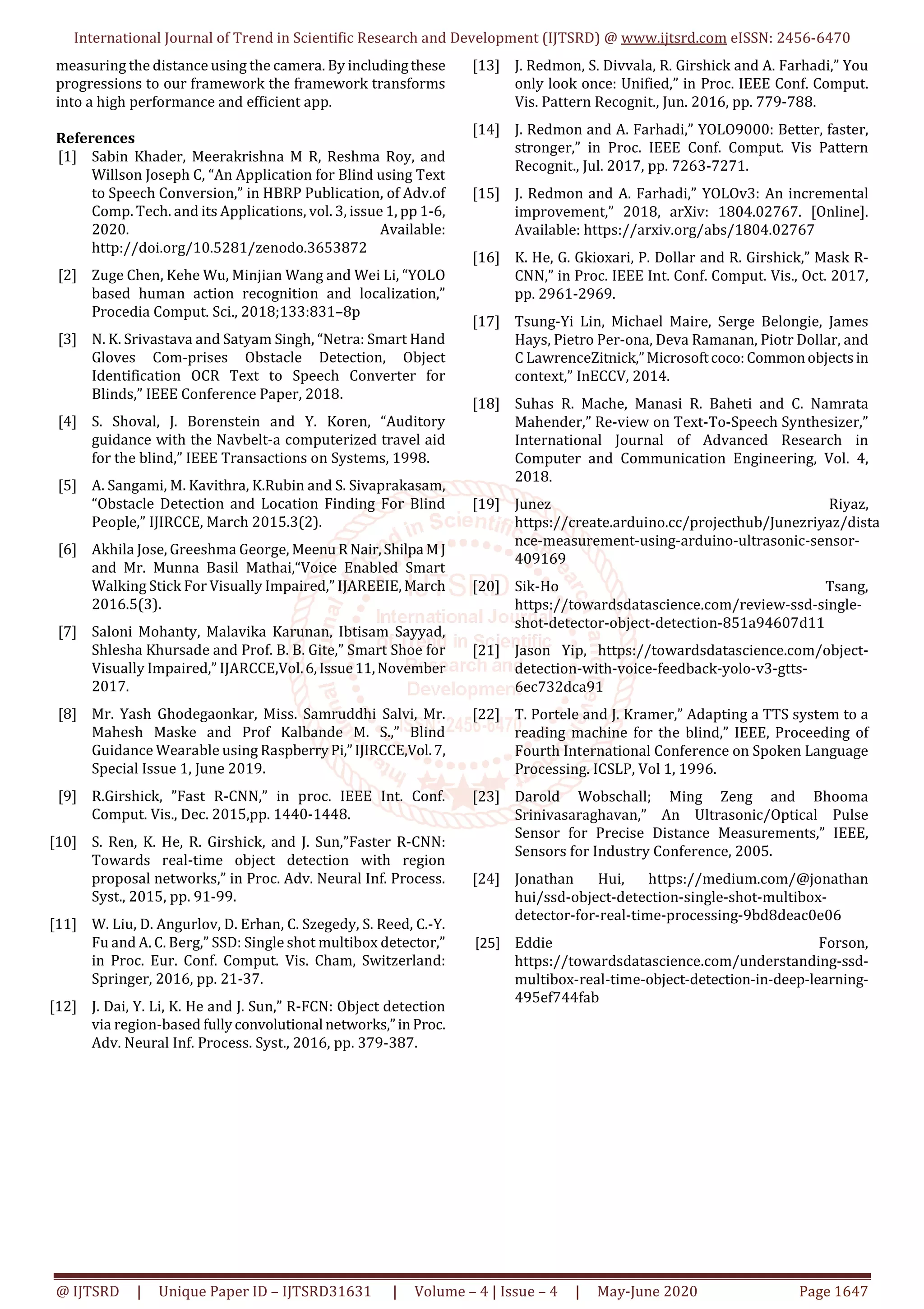 International Journal of Trend in Scientific Research and Development (IJTSRD) @ www.ijtsrd.com eISSN: 2456-6470
@ IJTSRD | Unique Paper ID – IJTSRD31631 | Volume – 4 | Issue – 4 | May-June 2020 Page 1647
measuring the distance using the camera. By includingthese
progressions to our framework the framework transforms
into a high performance and efficient app.
References
[1] Sabin Khader, Meerakrishna M R, Reshma Roy, and
Willson Joseph C, “An Application for Blind using Text
to Speech Conversion,” in HBRP Publication, of Adv.of
Comp. Tech. and its Applications, vol. 3, issue 1, pp 1-6,
2020. Available:
http://doi.org/10.5281/zenodo.3653872
[2] Zuge Chen, Kehe Wu, Minjian Wang and Wei Li, “YOLO
based human action recognition and localization,”
Procedia Comput. Sci., 2018;133:831–8p
[3] N. K. Srivastava and Satyam Singh, “Netra: Smart Hand
Gloves Com-prises Obstacle Detection, Object
Identification OCR Text to Speech Converter for
Blinds,” IEEE Conference Paper, 2018.
[4] S. Shoval, J. Borenstein and Y. Koren, “Auditory
guidance with the Navbelt-a computerized travel aid
for the blind,” IEEE Transactions on Systems, 1998.
[5] A. Sangami, M. Kavithra, K.Rubin and S. Sivaprakasam,
“Obstacle Detection and Location Finding For Blind
People,” IJIRCCE, March 2015.3(2).
[6] Akhila Jose, Greeshma George, MeenuR Nair,Shilpa MJ
and Mr. Munna Basil Mathai,“Voice Enabled Smart
Walking Stick For Visually Impaired,” IJAREEIE, March
2016.5(3).
[7] Saloni Mohanty, Malavika Karunan, Ibtisam Sayyad,
Shlesha Khursade and Prof. B. B. Gite,” Smart Shoe for
Visually Impaired,” IJARCCE,Vol.6,Issue11,November
2017.
[8] Mr. Yash Ghodegaonkar, Miss. Samruddhi Salvi, Mr.
Mahesh Maske and Prof Kalbande M. S.,” Blind
Guidance Wearable using RaspberryPi,”IJIRCCE,Vol.7,
Special Issue 1, June 2019.
[9] R.Girshick, ”Fast R-CNN,” in proc. IEEE Int. Conf.
Comput. Vis., Dec. 2015,pp. 1440-1448.
[10] S. Ren, K. He, R. Girshick, and J. Sun,”Faster R-CNN:
Towards real-time object detection with region
proposal networks,” in Proc. Adv. Neural Inf. Process.
Syst., 2015, pp. 91-99.
[11] W. Liu, D. Angurlov, D. Erhan, C. Szegedy, S. Reed, C.-Y.
Fu and A. C. Berg,” SSD: Single shot multibox detector,”
in Proc. Eur. Conf. Comput. Vis. Cham, Switzerland:
Springer, 2016, pp. 21-37.
[12] J. Dai, Y. Li, K. He and J. Sun,” R-FCN: Object detection
via region-based fullyconvolutional networks,”inProc.
Adv. Neural Inf. Process. Syst., 2016, pp. 379-387.
[13] J. Redmon, S. Divvala, R. Girshick and A. Farhadi,” You
only look once: Unified,” in Proc. IEEE Conf. Comput.
Vis. Pattern Recognit., Jun. 2016, pp. 779-788.
[14] J. Redmon and A. Farhadi,” YOLO9000: Better, faster,
stronger,” in Proc. IEEE Conf. Comput. Vis Pattern
Recognit., Jul. 2017, pp. 7263-7271.
[15] J. Redmon and A. Farhadi,” YOLOv3: An incremental
improvement,” 2018, arXiv: 1804.02767. [Online].
Available: https://arxiv.org/abs/1804.02767
[16] K. He, G. Gkioxari, P. Dollar and R. Girshick,” Mask R-
CNN,” in Proc. IEEE Int. Conf. Comput. Vis., Oct. 2017,
pp. 2961-2969.
[17] Tsung-Yi Lin, Michael Maire, Serge Belongie, James
Hays, Pietro Per-ona, Deva Ramanan, Piotr Dollar, and
C LawrenceZitnick,”Microsoftcoco:Commonobjectsin
context,” InECCV, 2014.
[18] Suhas R. Mache, Manasi R. Baheti and C. Namrata
Mahender,” Re-view on Text-To-Speech Synthesizer,”
International Journal of Advanced Research in
Computer and Communication Engineering, Vol. 4,
2018.
[19] Junez Riyaz,
https://create.arduino.cc/projecthub/Junezriyaz/dista
nce-measurement-using-arduino-ultrasonic-sensor-
409169
[20] Sik-Ho Tsang,
https://towardsdatascience.com/review-ssd-single-
shot-detector-object-detection-851a94607d11
[21] Jason Yip, https://towardsdatascience.com/object-
detection-with-voice-feedback-yolo-v3-gtts-
6ec732dca91
[22] T. Portele and J. Kramer,” Adapting a TTS system to a
reading machine for the blind,” IEEE, Proceeding of
Fourth International Conference on Spoken Language
Processing. ICSLP, Vol 1, 1996.
[23] Darold Wobschall; Ming Zeng and Bhooma
Srinivasaraghavan,” An Ultrasonic/Optical Pulse
Sensor for Precise Distance Measurements,” IEEE,
Sensors for Industry Conference, 2005.
[24] Jonathan Hui, https://medium.com/@jonathan
hui/ssd-object-detection-single-shot-multibox-
detector-for-real-time-processing-9bd8deac0e06
[25] Eddie Forson,
https://towardsdatascience.com/understanding-ssd-
multibox-real-time-object-detection-in-deep-learning-
495ef744fab
 