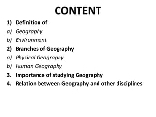 CONTENT
1) Definition of:
a) Geography
b) Environment
2) Branches of Geography
a) Physical Geography
b) Human Geography
3. Importance of studying Geography
4. Relation between Geography and other disciplines
 