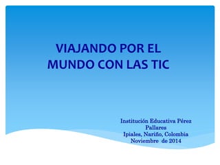VIAJANDO POR EL
MUNDO CON LAS TIC
Institución Educativa Pérez
Pallares
Ipiales, Nariño, Colombia
Noviembre de 2014
 