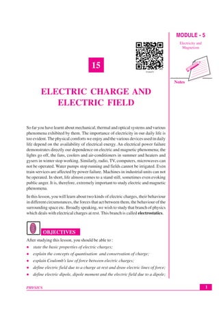 Notes
1
Electric Charge and Electric Field
PHYSICS
MODULE - 5
Electricity and
Magnetism
15
ELECTRIC CHARGE AND
ELECTRIC FIELD
So far you have learnt about mechanical, thermal and optical systems and various
phenomena exhibited by them. The importance of electricity in our daily life is
too evident. The physical comforts we enjoy and the various devices used in daily
life depend on the availability of electrical energy. An electrical power failure
demonstrates directly our dependence on electric and magnetic phenomena; the
lights go off, the fans, coolers and air-conditioners in summer and heaters and
gysers in winter stop working. Similarly, radio, TV, computers, microwaves can
not be operated. Water pumps stop running and fields cannot be irrigated. Even
train services are affected by power failure. Machines in industrial units can not
be operated. In short, life almost comes to a stand still, sometimes even evoking
public anger. It is, therefore, extremely important to study electric and magnetic
phenomena.
In this lesson, you will learn about two kinds of electric charges, their behaviour
in different circumstances, the forces that act between them, the behaviour of the
surrounding space etc. Broadly speaking, we wish to study that branch of physics
which deals with electrical charges at rest. This branch is called electrostatics.
OBJECTIVES
After studying this lesson, you should be able to :
z state the basic properties of electric charges;
z explain the concepts of quantisation and conservation of charge;
z explain Coulomb’s law of force between electric charges;
z define electric field due to a charge at rest and draw electric lines of force;
z define electric dipole, dipole moment and the electric field due to a dipole;
 