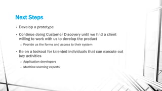 Next Steps
• Develop a prototype
• Continue doing Customer Discovery until we find a client
willing to work with us to develop the product
o Provide us the forms and access to their system
• Be on a lookout for talented individuals that can execute out
key activities
o Application developers
o Machine learning experts
 
