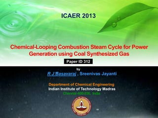 ICAER 2013

Chemical-Looping Combustion Steam Cycle for Power
Generation using Coal Synthesized Gas
Paper ID 312
by

R J Basavaraj , Sreenivas Jayanti
Department of Chemical Engineering
Indian Institute of Technology Madras
Chennai -600 036, India

 