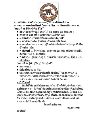 แนวข้อสอบรายวิชา ( ท. ๓๑๓) ภาษาไทยหลัก ๓
อ. คงอมร เหมรัตน์รักษ์ มัธยมสาธิต มหาวิทยาลัยนเรศวร
“ ตอนที่ ๑ รู้จัก รู้จริง รู้ใช้”
    อธิบายตามหัวข้อที่ยกมาให้ (๔ หัวข้อ ๒๐ คะแนน )
    ตัวอย่าง หัวข้อที่ ๐ ภาษาเขมรในภาษาไทย
    ๑.ให้อธิบาย* หัวข้อที่กำาหนดโดยสังเขป*
    ๒.ยกตัวอย่างให้เห็นชัดเจนในหัวข้อที่อธิบาย
    ๓.บอกถึงการนำาเอาความรู้ในหัวข้อที่อธิบายไปประยุกต์ใช้ใน
       ชีวิตประจำาวัน
    * สังเขป น. ใจความย่อ, เค้าความย่อ, เช่น เขียนมาพอเป็น
       สังเขป.(ป.; ส. สำเกฺษป).
    * อธิบาย [อะทิบาย] ก. ไขความ, ขยายความ, ชีแจง. (ป.    ้
       อธิปฺปาย)
   “ ตอนที่ ๒ รู้ตัว รู้ใจ รู้ปรับ รู้แก้”
    ๑๐ คะแนน
    มีเรื่องให้อ่าน ๑ เรื่อง
    นักเรียนจงวิเคราะห์ว่าเรื่องที่ยกมาให้นี้ ใช้องค์ความรู้ใน
       รายวิชาภาษาไทย เรื่องอะไรบ้าง ที่นักเรียนได้เรียนมา ใน
       ระดับ ม.ต้นพร้อมยกตัวอย่างให้เห็นได้ชัดเจน
   ขอให้โชคดี
          ยินดีที่ได้สอนทั้งวิชาการและวิชาชีวิตให้กับนักเรียนทุกคน
   ขอให้พวกเราจำาสิ่งที่ครูได้สอนโดยเฉพาะวิชาชีวิต เพื่อเติบใหญ่
   เป็นผู้ใหญ่ที่สมบูรณ์แบบ มีคุณค่า ครูส่งพวกเธอถึงฝั่งแล้ว ยังมี
   แม่นำ้า อีกหลายสายที่กว้างกว่านี้ ทีพวกเธอต้องข้ามไปกับเรือลำา
                                           ่
   อื่น ลำาใหม่ ลำาใหญ่กว่าเดิม เพื่อจะตามความฝันและทำาฝันอัน
   สวยงามนั้นให้กลายเป็นจริง
                                  รักลูกศิษย์ทุกคน
                                                     คงอมร เหม
   รัตน์รักษ์
 