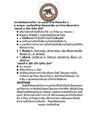 แนวข้อสอบรายวิชา ( ท. ๓๑๓) ภาษาไทยหลัก ๓
อ. คงอมร เหมรัตน์รักษ์ มัธยมสาธิต มหาวิทยาลัยนเรศวร
“ ตอนที่ ๑ รู้จัก รู้จริง รู้ใช้”
    อธิบายตามหัวข้อที่ยกมาให้ (๔ หัวข้อ ๒๐ คะแนน )
    ตัวอย่าง หัวข้อที่ ๐ ภาษาเขมรในภาษาไทย
    ๑.ให้อธิบาย* หัวข้อที่กำาหนดโดยสังเขป*
    ๒.ยกตัวอย่างให้เห็นชัดเจนในหัวข้อที่อธิบาย
    ๓.บอกถึงการนำาเอาความรู้ในหัวข้อที่อธิบายไปประยุกต์ใช้ใน
       ชีวิตประจำาวัน
    * สังเขป น. ใจความย่อ, เค้าความย่อ, เช่น เขียนมาพอเป็น
       สังเขป.(ป.; ส. สำเกฺษป).
    * อธิบาย [อะทิบาย] ก. ไขความ, ขยายความ, ชีแจง. (ป.    ้
       อธิปฺปาย)
   “ ตอนที่ ๒ รู้ตัว รู้ใจ รู้ปรับ รู้แก้”
    ๑๐ คะแนน
    มีเรื่องให้อ่าน ๑ เรื่อง
    นักเรียนจงวิเคราะห์ว่าเรื่องที่ยกมาให้นี้ ใช้องค์ความรู้ใน
       รายวิชาภาษาไทย เรื่องอะไรบ้าง ที่นักเรียนได้เรียนมา ใน
       ระดับ ม.ต้นพร้อมยกตัวอย่างให้เห็นได้ชัดเจน
   ขอให้โชคดี
          ยินดีที่ได้สอนทั้งวิชาการและวิชาชีวิตให้กับนักเรียนทุกคน
   ขอให้พวกเราจำาสิ่งที่ครูได้สอนโดยเฉพาะวิชาชีวิต เพื่อเติบใหญ่
   เป็นผู้ใหญ่ที่สมบูรณ์แบบ มีคุณค่า ครูส่งพวกเธอถึงฝั่งแล้ว ยังมี
   แม่นำ้า อีกหลายสายที่กว้างกว่านี้ ทีพวกเธอต้องข้ามไปกับเรือลำา
                                           ่
   อื่น ลำาใหม่ ลำาใหญ่กว่าเดิม เพื่อจะตามความฝันและทำาฝันอัน
   สวยงามนั้นให้กลายเป็นจริง รักลูกศิษย์ทุกคน
                          คงอมร เหมรัตน์รักษ์
 