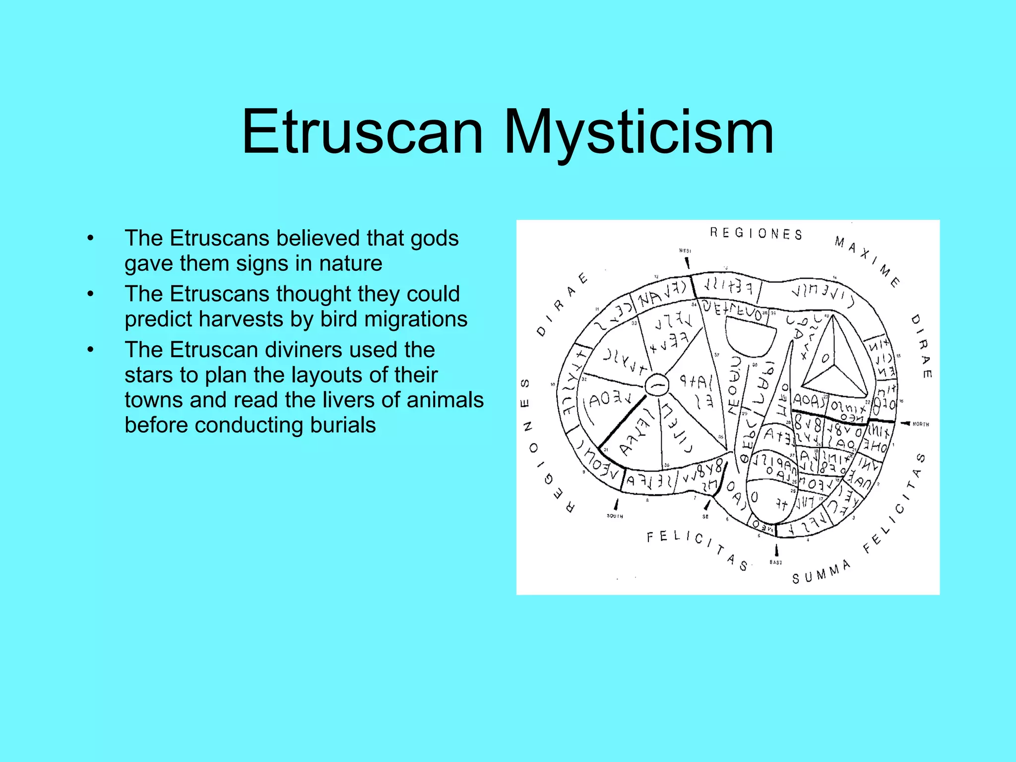 Etruscan Mysticism The Etruscans believed that gods gave them signs in nature The Etruscans thought they could predict harvests by bird migrations The Etruscan diviners used the stars to plan the layouts of their towns and read the livers of animals before conducting burials 