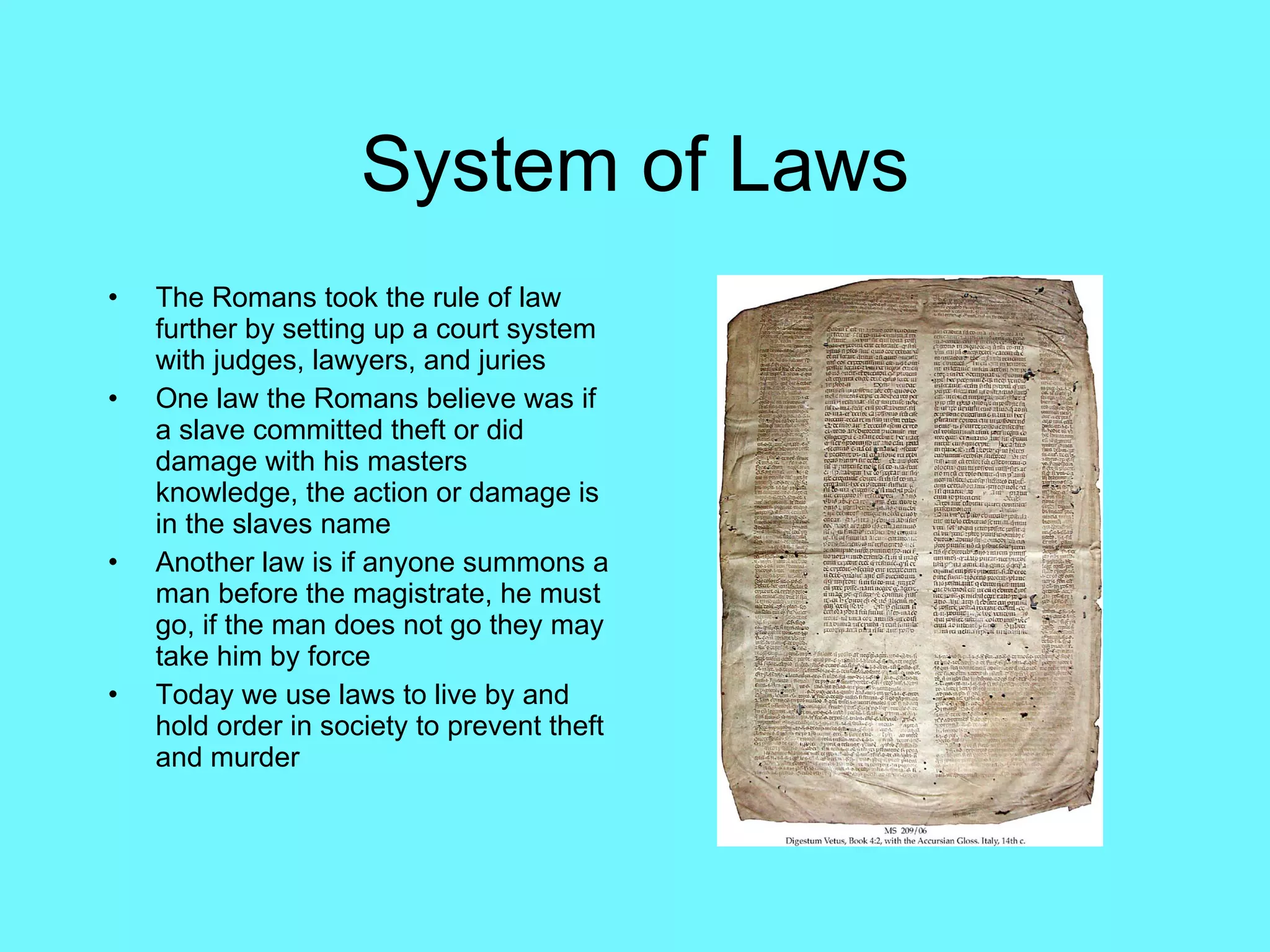 System of Laws The Romans took the rule of law further by setting up a court system with judges, lawyers, and juries One law the Romans believe was if a slave committed theft or did damage with his masters knowledge, the action or damage is in the slaves name Another law is if anyone summons a man before the magistrate, he must go, if the man does not go they may take him by force Today we use laws to live by and hold order in society to prevent theft and murder 