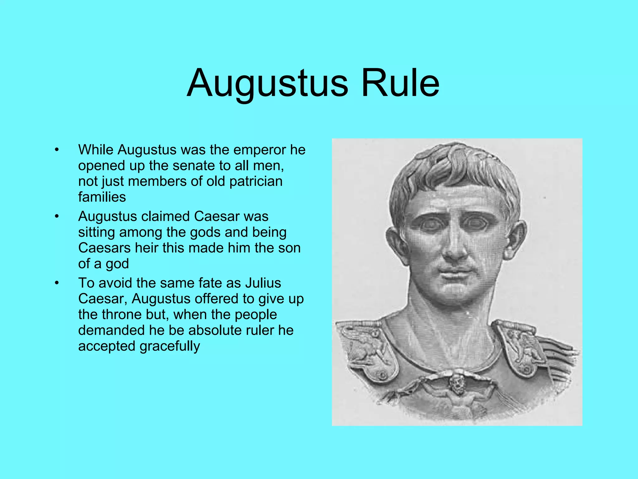 Augustus Rule  While Augustus was the emperor he opened up the senate to all men, not just members of old patrician families Augustus claimed Caesar was sitting among the gods and being Caesars heir this made him the son of a god  To avoid the same fate as Julius Caesar, Augustus offered to give up the throne but, when the people demanded he be absolute ruler he accepted gracefully 