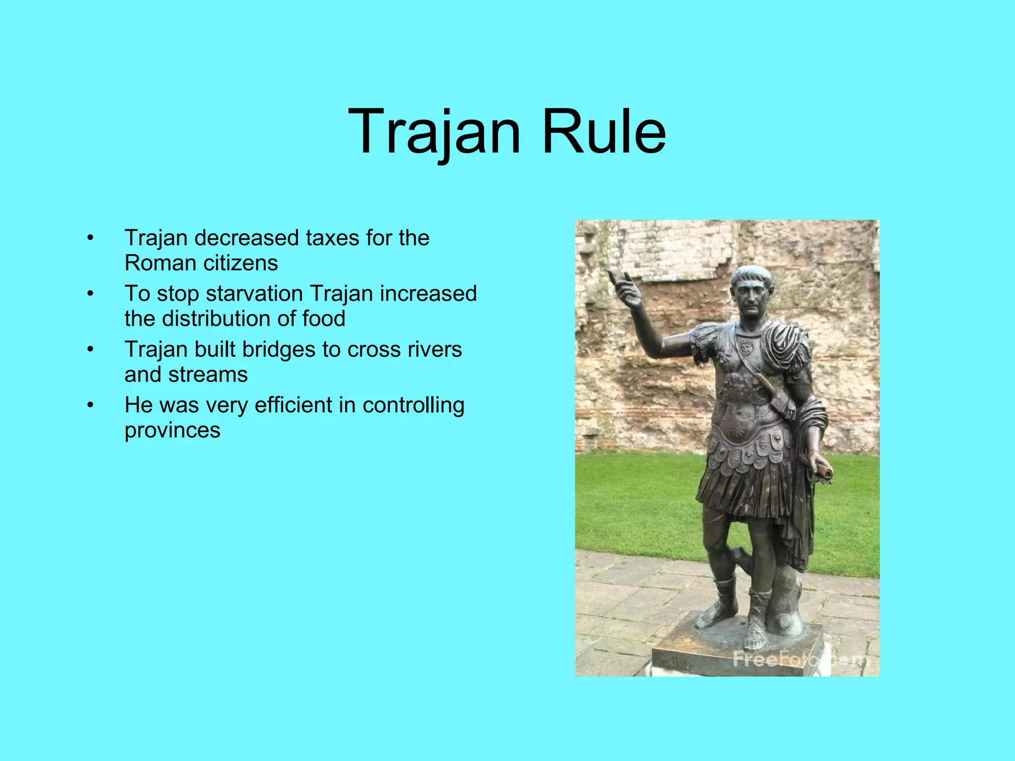 Trajan Rule Trajan decreased taxes for the Roman citizens To stop starvation Trajan increased the distribution of food Trajan built bridges to cross rivers and streams He was very efficient in controlling provinces 