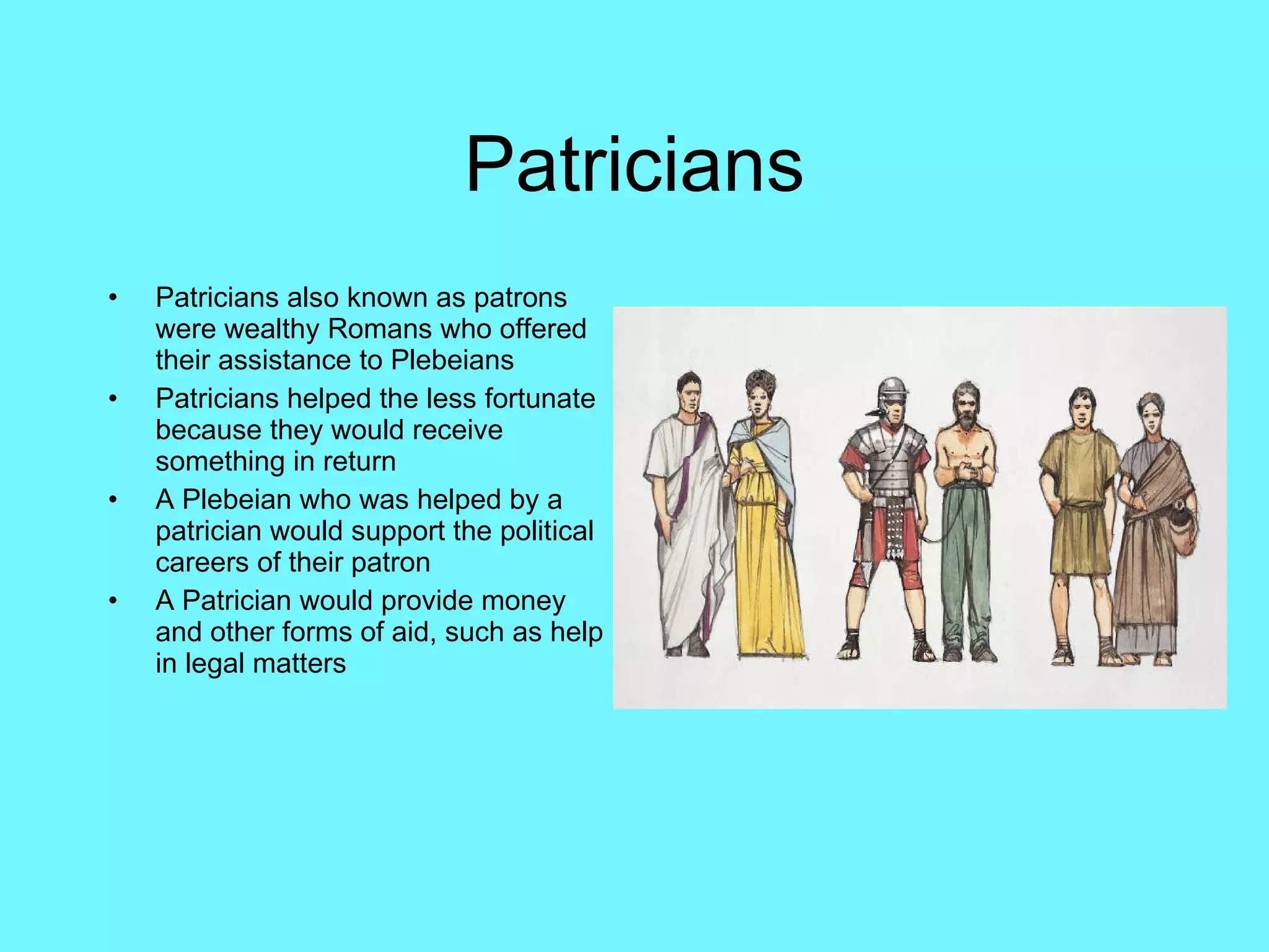 Patricians Patricians also known as patrons were wealthy Romans who offered their assistance to Plebeians Patricians helped the less fortunate because they would receive something in return A Plebeian who was helped by a patrician would support the political careers of their patron A Patrician would provide money and other forms of aid, such as help in legal matters 