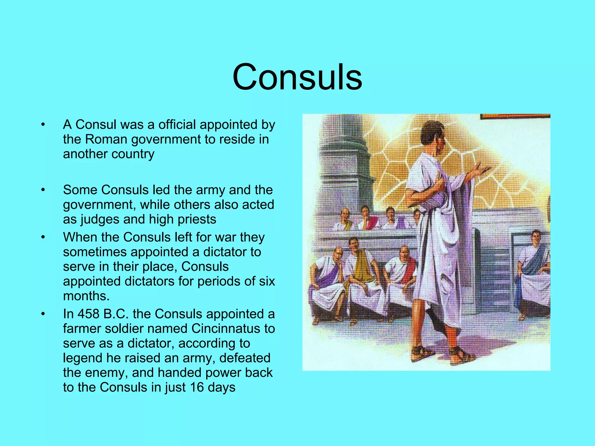 Consuls A Consul was a official appointed by the Roman government to reside in another country Some Consuls led the army and the government, while others also acted as judges and high priests When the Consuls left for war they sometimes appointed a dictator to serve in their place, Consuls appointed dictators for periods of six months.  In 458 B.C. the Consuls appointed a farmer soldier named Cincinnatus to serve as a dictator, according to legend he raised an army, defeated the enemy, and handed power back to the Consuls in just 16 days  