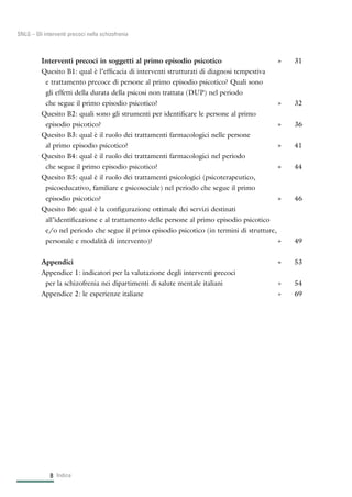 Interventi precoci in soggetti al primo episodio psicotico » 31
Quesito B1: qual è l’efficacia di interventi strutturati di diagnosi tempestiva
e trattamento precoce di persone al primo episodio psicotico? Quali sono
gli effetti della durata della psicosi non trattata (DUP) nel periodo
che segue il primo episodio psicotico? » 32
Quesito B2: quali sono gli strumenti per identificare le persone al primo
episodio psicotico? » 36
Quesito B3: qual è il ruolo dei trattamenti farmacologici nelle persone
al primo episodio psicotico? » 41
Quesito B4: qual è il ruolo dei trattamenti farmacologici nel periodo
che segue il primo episodio psicotico? » 44
Quesito B5: qual è il ruolo dei trattamenti psicologici (psicoterapeutico,
psicoeducativo, familiare e psicosociale) nel periodo che segue il primo
episodio psicotico? » 46
Quesito B6: qual è la configurazione ottimale dei servizi destinati
all’identificazione e al trattamento delle persone al primo episodio psicotico
e/o nel periodo che segue il primo episodio psicotico (in termini di strutture,
personale e modalità di intervento)? » 49
Appendici » 53
Appendice 1: indicatori per la valutazione degli interventi precoci
per la schizofrenia nei dipartimenti di salute mentale italiani » 54
Appendice 2: le esperienze italiane » 69
Indice8
SNLG – Gli interventi precoci nella schizofrenia
 