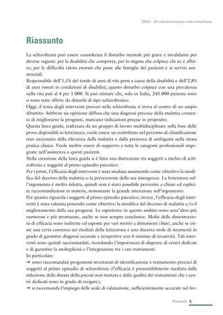 Riassunto
La schizofrenia può essere considerata il disturbo mentale più grave e invalidante per
diverse ragioni: per la disabilità che comporta, per lo stigma che colpisce chi ne è affet-
to, per le difficoltà talora enormi che pone alle famiglie dei pazienti e ai servizi assi-
stenziali.
Responsabile dell’1,1% del totale di anni di vita persi a causa della disabilità e dell’2,8%
di anni vissuti in condizioni di disabilità, questo disturbo colpisce con una prevalenza
nella vita pari al 4 per 1.000. Si può stimare che, solo in Italia, 245.000 persone sono
o sono state affette da disturbi di tipo schizofrenico.
Oggi, il tema degli interventi precoci nella schizofrenia si trova al centro di un ampio
dibattito. Sebbene sia opinione diffusa che una diagnosi precoce della malattia consen-
ta di migliorarne la prognosi, mancano indicazioni precise in proposito.
Questa linea guida, realizzata da un gruppo di lavoro multidisciplinare sulla base delle
prove disponibili in letteratura, vuole essere un contributo nel percorso di chiarificazione
reso necessario dalla rilevanza della malattia e dalla presenza di ambiguità nella stessa
pratica clinica. Vuole inoltre essere di supporto a tutte le categorie professionali impe-
gnate nell’assistenza a questi pazienti.
Nella creazione della linea guida si è fatta una distinzione tra soggetti a rischio di schi-
zofrenia e soggetti al primo episodio psicotico.
Per i primi, l’efficacia degli interventi è stata studiata assumendo come obiettivo la modi-
fica del decorso della malattia o la prevenzione della sua insorgenza. La letteratura sul-
l’argomento è molto ridotta, quindi non è stato possibile pervenire a chiare ed esplici-
te raccomandazioni in materia, nonostante la grande attenzione sull’argomento.
Per quanto riguarda i soggetti al primo episodio psicotico, invece, l’efficacia degli inter-
venti è stata valutata ponendo come obiettivo la modifica del decorso di malattia e/o il
miglioramento della sua prognosi. Le esperienze in questo ambito sono senz’altro più
numerose e più strutturate, anche se non sempre conclusive. Molte delle dimostrazio-
ni di efficacia sono indirette ed esposte per vari motivi a distorsioni (bias), anche se esi-
ste una certa coerenza nei risultati della letteratura e una discreta mole di strumenti in
grado di garantire diagnosi accurate e tempestive con il minimo di invasività. Tali inter-
venti sono quindi raccomandati, ricordando l’importanza di disporre di centri dedicati
e di garantire la molteplicità e l’integrazione tra i vari trattamenti.
In particolare:
§ sono raccomandati programmi strutturati di identificazione e trattamento precoci di
soggetti al primo episodio di schizofrenia (l’efficacia è presumibilmente mediata dalla
riduzione della durata della psicosi non trattata e dalla qualità dei trattamenti che i cen-
tri dedicati sono in grado di erogare);
§ si raccomanda l’impiego delle scale di valutazione, sufficientemente accurate nel for-
9Riassunto
SNLG – Gli interventi precoci nella schizofrenia
 