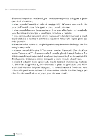 mulare una diagnosi di schizofrenia, per l’identificazione precoce di soggetti al primo
episodio di schizofrenia;
§ si raccomanda l’uso delle tecniche di imaging (MRI, TC) come supporto alla dia-
gnosi per l’identificazione dei soggetti al primo episodio psicotico;
§ si raccomanda la terapia farmacologica per il paziente schizofrenico nel periodo che
segue l’esordio psicotico, vista la sua efficacia nel ridurre le ricadute;
§ sono raccomandati trattamenti di tipo psicoeducativo familiare indirizzati a singoli
nuclei familiari e il training di competenza sociale nel periodo che segue il primo epi-
sodio psicotico;
§ si raccomanda il ricorso alla terapia cognitivo comportamentale in sinergia con altre
strategie terapeutiche;
§ sono raccomandati il regime di Trattamento assertivo di comunità (Assertive Com-
munity Treatment, ACT) e le caratteristiche di multidisciplinarietà, domiciliazione e fles-
sibilità, quali elementi indispensabili a un buon funzionamento di servizi dedicati all’i-
dentificazione e trattamento precoci di soggetti al primo episodio schizofrenico.
Il sistema di indicatori messo a punto dalla Società italiana di epidemiologia psichiatri-
ca, presentato in appendice 1, rende misurabile il grado di applicazione delle racco-
mandazioni contenute in questa linea guida. Ha inoltre l’intento di favorire una valu-
tazione sulle prassi attuate nei Servizi di salute mentale italiani e di attivare in ogni spe-
cifico Servizio una riflessione sui propri punti di forza e criticità.
Riassunto10
SNLG – Gli interventi precoci nella schizofrenia
 