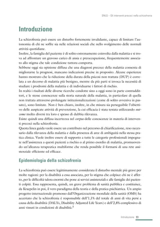 Introduzione
La schizofrenia può essere un disturbo fortemente invalidante, capace di limitare l’au-
tonomia di chi ne soffre sia nelle relazioni sociali che nello svolgimento delle normali
attività quotidiane.
Inoltre, la famiglia del paziente è di solito estremamente coinvolta dalla malattia e si tro-
va ad affrontare un gravoso carico di ansia e preoccupazione, frequentemente associa-
to allo stigma che tale condizione tuttora comporta.
Sebbene oggi sia opinione diffusa che una diagnosi precoce della malattia consenta di
migliorarne la prognosi, mancano indicazioni precise in proposito. Alcune esperienze
hanno mostrato che la riduzione della durata della psicosi non trattata (DUP) è corre-
lata a un decorso di malattia più benigno, mentre da più parti si invoca la necessità di
studiare i prodromi della malattia e di individuarne i fattori di rischio.
In realtà i risultati delle diverse ricerche condotte sino a oggi sono in parte contraddit-
tori, e le stesse conoscenze sulla storia naturale della malattia, in particolare di quella
non trattata attraverso prolungate istituzionalizzazioni (come di solito avveniva in pas-
sato), sono limitate. Non è ben chiaro, inoltre, in che misura sia perseguibile l’obietti-
vo delle auspicate attività di prevenzione, la cui efficacia è stata testata utilizzando out-
come molto diversi tra loro e spesso di dubbia rilevanza.
Esiste quindi una diffusa incertezza nel corpus delle conoscenze in materia di interven-
ti precoci nella schizofrenia.
Questa linea guida vuole essere un contributo nel percorso di chiarificazione, reso neces-
sario dalla rilevanza della malattia e dalla presenza di aree di ambiguità nella stessa pra-
tica clinica. Vuole inoltre essere di supporto a tutte le categorie professionali impegna-
te nell’assistenza a questi pazienti a rischio o al primo esordio di malattia, promuoven-
do un’alleanza terapeutica multiforme che renda possibile il formarsi di una rete assi-
stenziale efficiente ed efficace.
Epidemiologia della schizofrenia
La schizofrenia può essere legittimamente considerata il disturbo mentale più grave per
molte ragioni: per la disabilità a essa associata, per lo stigma che colpisce chi ne è affet-
to, per le difficoltà talora enormi che pone ai servizi assistenziali e alle famiglie dei pazien-
ti colpiti. Essa rappresenta, quindi, un grave problema di sanità pubblica e costituisce,
da Kraepelin in poi, il vero paradigma della teoria e della pratica psichiatrica. Un ampio
progetto internazionale promosso dall’Organizzazione mondiale della sanità (OMS) ha
accertato che la schizofrenia è responsabile dell’1,1% del totale di anni di vita persi a
causa della disabilità (DALYs, Disability Adjusted Life Years) e dell’2,8% complessivo di
anni vissuti in condizioni di disabilità.3
11Introduzione
SNLG – Gli interventi precoci nella schizofrenia
 