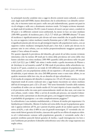 Le principali ricerche condotte sino a oggi in diversi contesti socio-culturali, a comin-
ciare dagli studi dell’OMS, hanno dimostrato che la schizofrenia è un disturbo univer-
sale, che si riscontra tanto nei paesi e nelle aree più industrializzate, quanto nei paesi in
via di sviluppo e nelle aree a dominante struttura rurale. Un’ampia revisione sistemati-
ca degli studi di incidenza (N=55) (ossia il numero di nuovi casi per anno), condotti in
33 paesi e in differenti contesti socio-ambientali, ha messo in luce un tasso mediano
(10%-90% quantile) di incidenza pari a 15,2 (7,7-43,0) per 100.000 abitanti.2 Il tasso
di incidenza è significativamente più elevato nel sesso maschile che in quello femmini-
le, con un rapporto (valore mediano) maschi/femmine pari a 1,40. L’incidenza è altre-
sì significativamente più elevata tra gli immigrati rispetto alle popolazioni native, con un
rapporto (valore mediano) immigrati/locali pari a ben 4,6; è anche più elevata tra le
persone nate in aree urbane, con un rischio proporzionalmente maggiore quanto più
ampia è l’area urbana di nascita.
Per quanto riguarda la prevalenza del disturbo, gli autori di un’altra recente revisione
sistematica (che ha incluso 20 studi per la stima della prevalenza nel corso della vita)
hanno calcolato una stima mediana (10%-90% quantile) della prevalenza nella vita pari
a 4,0 (1,6-12,1) per 1.000;5 tale stima è molto simile a quella riscontrata da Warner e
de Girolamo in un’esaustiva analisi6 di 106 studi di prevalenza della schizofrenia rea-
lizzati in 27 paesi, condotti su un totale di 132 differenti campioni di popolazione. In
Italia quindi, con una popolazione adulta (di età superiore a 18 anni) pari a 49 milioni
di individui, si può stimare che circa 245.000 persone sono o sono state affette, in un
qualche momento della loro vita, da un disturbo di tipo schizofrenico.
L’età media di comparsa del disturbo è compresa tra i 15 ed i 35 anni; tuttavia, i tre più
importanti studi di coorte realizzati sino a oggi hanno riscontrato un valore mediano
dell’età di insorgenza pari a 22 o 23 anni.1 Nel sesso femminile l’esordio della malattia
si manifesta di solito con un ritardo medio di 3-4 anni rispetto al sesso maschile; i tas-
si di prevalenza nella vita sono però sostanzialmente simili nei due sessi, così come tra
aree urbane, rurali e miste. Oltre a un’età di esordio più precoce, nei maschi il distur-
bo tende anche a presentare un decorso più grave, con maggiori sintomi negativi, mino-
ri probabilità di guarigione e un esito complessivamente peggiore.4
La schizofrenia è una malattia multifattoriale, e il fattore di rischio più importante è la
familiarità per il disturbo. Mentre il rischio nel corso della vita per la popolazione gene-
rale è appena inferiore all’1%, per i parenti di primo grado di un malato questo valore
arriva al 6,5%, e sale oltre il 40% in caso di gemelli monozigoti. E’ verosimile che esi-
stano molti fattori genetici di rischio, ciascuno dei quali ha un effetto di ampiezza ridot-
ta ed è relativamente comune nella popolazione generale; è verosimile anche che i
pazienti ereditino parecchi fattori genetici di rischio, i quali interagiscono tra loro e
con l’ambiente per produrre il disturbo schizofrenico una volta che venga superata una
soglia critica.
Introduzione12
SNLG – Gli interventi precoci nella schizofrenia
 