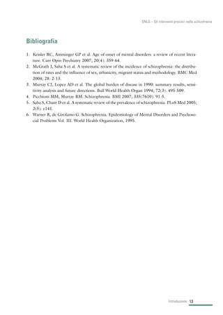 Bibliografia
1. Kessler RC, Amminger GP et al. Age of onset of mental disorders: a review of recent litera-
ture. Curr Opin Psychiatry 2007; 20(4): 359-64.
2. McGrath J, Saha S et al. A systematic review of the incidence of schizophrenia: the distribu-
tion of rates and the influence of sex, urbanicity, migrant status and methodology. BMC Med
2004; 28: 2-13.
3. Murray CJ, Lopez AD et al. The global burden of disease in 1990: summary results, sensi-
tivity analysis and future directions. Bull World Health Organ 1994; 72(3): 495-509.
4. Picchioni MM, Murray RM. Schizophrenia. BMJ 2007; 335(7610): 91-5.
5. Saha S, Chant D et al. A systematic review of the prevalence of schizophrenia. PLoS Med 2005;
2(5): e141.
6. Warner R, de Girolamo G. Schizophrenia. Epidemiology of Mental Disorders and Psychoso-
cial Problems Vol. III. World Health Organization, 1995.
13Introduzione
SNLG – Gli interventi precoci nella schizofrenia
 