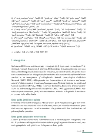 3. (“early prodrom* state” [tiab] OR “prodrom* phase” [tiab] OR “prior onset” [tiab]
OR “early symptom*” [tiab] OR “early stage*” [tiab] OR “prodrom* patient*” [tiab]
OR “early phase” [tiab] OR “early intervention*” [tiab] OR “critical period” [tiab] OR
“untreated psychosis” [tiab]) OR
4. (“early course” [tiab] OR “prodrom* psychosis” [tiab] OR “early course” [tiab] OR
“early schizophrenia like disorder*” [tiab] OR prepsychotic [tiab] OR latent [tiab] OR
“early detection” [tiab] OR “high risk” [tiab] OR “ultra risk” [tiab]) OR
5. (“prevent* onset” [tiab] OR “delay* onset” [tiab] OR “risk mental state” [tiab] OR
“criteria prodromal symptom*” [tiab] OR cops [tiab] OR “scale prodromal symptom*”
[tiab] OR sops [tiab] OR “european prediction psychosis study”[tiab])
6. (prodrom* [ti] OR early [ti] OR risk[ti] OR critical [ti] OR untreated [ti])
(1 AND 6) OR (2 AND (3 OR 4 OR 5))
Linee guida
Nel marzo 2005 sono stati interrogati i principali siti di linee guida per verificare l’esi-
stenza di eventuali documenti di interesse. Nella strategia di ricerca utilizzata non sono
stati adottati filtri particolari se non quello principale, né limiti di tempo. In questo modo
sono state identificate tre linee guida sul trattamento della schizofrenia: Psychosocial inter-
ventions in the management of schizophrenia, Scottish Intercollegiate Guidelines
Network (SIGN, 1998), Schizophrenia: core interventions in the treatment and mana-
gement of schizophrenia in primary and secondary care, National Institute for health and
Clinical Excellence (NICE, 2002) e American Psychiatric Association practice guideli-
ne for the treatment of patients with schizophrenia (APA, 1997 aggiornato al 2004). Nes-
suno di questi documenti, però, ha come obiettivo primario la diagnosi e il trattamen-
to precoce della schizofrenia.
Linee guida. Criteri di selezione
Sono state selezionate la linea guida NICE e la linea guida APA in quanto, pur non essen-
do focalizzate esattamente sul tema da affrontare, erano più recenti e contenevano spun-
ti di interesse soprattutto circa il trattamento e la gestione della fase prodromica e del
primo episodio psicotico.
Linee guida. Valutazione metodologica
Le linee guida selezionate sono state ottenute con il testo integrale e sottoposte a veri-
fica di qualità metodologica ed estrazione dei dati per gli argomenti in esse trattati, rite-
nuti appropriati e utili per il tema della presente linea guida.
15Metodi
SNLG – Gli interventi precoci nella schizofrenia
 