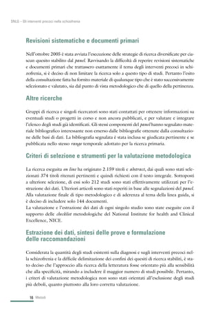Revisioni sistematiche e documenti primari
Nell’ottobre 2005 è stata avviata l’esecuzione delle strategie di ricerca diversificate per cia-
scun quesito stabilito dal panel. Ravvisando la difficoltà di reperire revisioni sistematiche
e documenti primari che trattassero esattamente il tema degli interventi precoci in schi-
zofrenia, si è deciso di non limitare la ricerca solo a questo tipo di studi. Pertanto l’esito
della consultazione fatta ha fornito materiale di qualunque tipo che è stato successivamente
selezionato e valutato, sia dal punto di vista metodologico che di quello della pertinenza.
Altre ricerche
Gruppi di ricerca e singoli ricercatori sono stati contattati per ottenere informazioni su
eventuali studi o progetti in corso e non ancora pubblicati, e per valutare e integrare
l’elenco degli studi già identificati. Gli stessi componenti del panel hanno segnalato mate-
riale bibliografico interessante non emerso dalle bibliografie ottenute dalla consultazio-
ne delle basi di dati. La bibliografia segnalata è stata inclusa se giudicata pertinente e se
pubblicata nello stesso range temporale adottato per la ricerca primaria.
Criteri di selezione e strumenti per la valutazione metodologica
La ricerca eseguita on line ha originato 2.159 titoli e abstract, dai quali sono stati sele-
zionati 374 titoli ritenuti pertinenti e quindi richiesti con il testo integrale. Sottoposti
a ulteriore selezione, di essi solo 212 studi sono stati effettivamente utilizzati per l’e-
strazione dei dati. Ulteriori articoli sono stati reperiti in base alle segnalazioni del panel.
Alla valutazione finale di tipo metodologico e di aderenza al tema della linea guida, si
è deciso di includere solo 144 documenti.
La valutazione e l’estrazione dei dati di ogni singolo studio sono state eseguite con il
supporto delle checklist metodologiche del National Institute for health and Clinical
Excellence, NICE.
Estrazione dei dati, sintesi delle prove e formulazione
delle raccomandazioni
Considerata la quantità degli studi esistenti sulla diagnosi e sugli interventi precoci nel-
la schizofrenia e la difficile delimitazione dei confini dei quesiti di ricerca stabiliti, è sta-
to deciso che l’approccio alla ricerca della letteratura fosse orientato più alla sensibilità
che alla specificità, mirando a includere il maggior numero di studi possibile. Pertanto,
i criteri di valutazione metodologica non sono stati orientati all’esclusione degli studi
più deboli, quanto piuttosto alla loro corretta valutazione.
Metodi16
SNLG – Gli interventi precoci nella schizofrenia
 