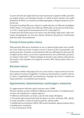 Le prove derivanti dai singoli studi sono state sintetizzate in apposite tabelle, specifiche
per singolo quesito e per tipologia di studio. Le tabelle di sintesi adottate sono quelle
predisposte da NICE o, in mancanza di tabelle appropriate, sviluppate dal panel a secon-
da del caso.
Il metodo di grading delle prove adottato è quello descritto nel Manuale metodologico
PNLG1 (http://www.pnlg.it/doc/Manuale_PNLG.pdf), che prevede sei livelli di pro-
va (I-VI) e cinque gradi di raccomandazione (A-E) (vedi pagina 5).
L’attribuzione del livello di prova ha tenuto conto del disegno degli studi e delle valu-
tazioni metodologiche che sono state discusse all’interno del panel per l’attribuzione
della forza delle raccomandazioni.
Principi di buona pratica clinica
Nella gerarchia delle prove attualmente in uso, le opinioni degli esperti sono conside-
rate come livello non elevato al quale si ricorre in assenza di prove sperimentali o per
quesiti particolari. Formulare raccomandazioni sulla base dell’esperienza derivante dal-
la migliore pratica clinica, in aree dove la sperimentazione non è effettuabile, può peral-
tro risultare molto utile.1, 2 Questa tipologia di principi è stata adottata nella presente
linea guida e viene segnalata con il seguente acronimo: BPC (Buona pratica clinica rac-
comandata).
Revisione esterna
Il documento definito dal gruppo di lavoro è stato inviato a esperti esterni con il man-
dato esplicito di valutare la leggibilità e la chiarezza del documento, nonché la rilevan-
za clinica e l’applicabilità delle raccomandazioni. Il gruppo dei revisori è composto da
cinque psichiatri e uno psichiatra-psicoterapeuta.
Aggiornamento, implementazione, monitoraggio e valutazione
Un aggiornamento della linea guida è previsto entro il 2009.
Verranno adottate tecniche multiple di diffusione del documento e di implementazio-
ne attiva, che includeranno i seguenti approcci:
§ diffusione dell’iniziativa sui media e articoli sulla stampa divulgativa;
§ invii postali agli assessorati alla sanità di regioni e province autonome, ASL, ospeda-
li, medici specialisti e medici di medicina generale, opinion leader;
§ pubblicazioni su siti internet (SNLG, ASP, società scientifiche, agenzie sanitarie, altro);
§ pubblicazioni scientifiche;
§ corsi di formazione ECM;
17Metodi
SNLG – Gli interventi precoci nella schizofrenia
 
