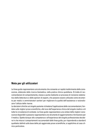 Nota per gli utilizzatori
Le linee guida rappresentano uno strumento che consente un rapido trasferimento delle cono-
scenze, elaborate dalla ricerca biomedica, nella pratica clinica quotidiana. Si tratta di rac-
comandazioni di comportamento, messe a punto mediante un processo di revisione sistema-
tica della letteratura e delle opinioni di esperti, che possono essere utilizzate come strumen-
to per medici e amministratori sanitari per migliorare la qualità dell’assistenza e razionaliz-
zare l’utilizzo delle risorse.
Le decisioni cliniche sul singolo paziente richiedono l’applicazione delle raccomandazioni, fon-
date sulle migliori prove scientifiche, alla luce dell’esperienza clinica del singolo medico e di
tutte le circostanze di contesto. Le linee guida rappresentano una sintesi delle migliori cono-
scenze disponibili e possono rappresentare uno strumento di aggiornamento e formazione per
il medico. Spetta dunque alla competenza e all’esperienza del singolo professionista decide-
re in che misura i comportamenti raccomandati dalle linee guida, pur rispondendo a standard
qualitativi definiti sulla base delle più aggiornate prove scientifiche, si applichino al caso cli-
nico particolare.
 