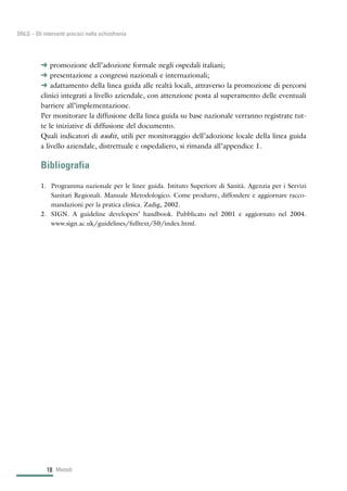 § promozione dell’adozione formale negli ospedali italiani;
§ presentazione a congressi nazionali e internazionali;
§ adattamento della linea guida alle realtà locali, attraverso la promozione di percorsi
clinici integrati a livello aziendale, con attenzione posta al superamento delle eventuali
barriere all’implementazione.
Per monitorare la diffusione della linea guida su base nazionale verranno registrate tut-
te le iniziative di diffusione del documento.
Quali indicatori di audit, utili per monitoraggio dell’adozione locale della linea guida
a livello aziendale, distrettuale e ospedaliero, si rimanda all’appendice 1.
Bibliografia
1. Programma nazionale per le linee guida. Istituto Superiore di Sanità. Agenzia per i Servizi
Sanitari Regionali. Manuale Metodologico. Come produrre, diffondere e aggiornare racco-
mandazioni per la pratica clinica. Zadig, 2002.
2. SIGN. A guideline developers’ handbook. Pubblicato nel 2001 e aggiornato nel 2004.
www.sign.ac.uk/guidelines/fulltext/50/index.html.
Metodi18
SNLG – Gli interventi precoci nella schizofrenia
 