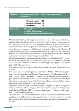 Definire l’utilità dell’identificare persone a rischio o in fase prodromica di schizofrenia,
significa chiarire gli effetti prodotti da interventi di identificazione e trattamento pre-
coci sull’incidenza, sul decorso e sulla prognosi del disturbo. Si tratta, in altre parole,
di dimostrare che la messa in opera di tali interventi è in grado di prevenire la transi-
zione alla psicosi conclamata o di influenzare positivamente il decorso del disturbo. Il
follow-up minimo necessario alla dimostrazione di efficacia, inoltre, dovrebbe essere com-
misurato alle conoscenze esistenti in materia di storia naturale della malattia, al fine di
evitare distorsioni da anticipazione diagnostica (lead time bias).
Le linee guida canadesi e australiane dedicate al trattamento della schizofrenia1, 2 (segna-
late da un referee perché non emerse dalla ricerca bibliografica) forniscono, in una spe-
ciale sezione, moderate raccomandazioni al monitoraggio dei soggetti ad alto rischio
(ultra-high-risk mental state).
Una revisione della letteratura3 ha valutato degli studi di prevenzione primaria della schi-
zofrenia.
I tre inclusi nella revisione (l’esperienza condotta tra il 1984 e il 1988 a Buckingham-
shire, Gran Bretagna, lo studio Personal Assessment and Crisis Evaluation Service –
PACE, messo a punto a Melbourne, e il Bonn Early Recognition Study) hanno inda-
gato la transizione da fase prodromica a psicosi conclamata, senza ottenere risultati degni
di nota, anche a causa dei numerosi problemi metodologici (durata del follow-up, uso
di controlli storici, definizione di fase prodromica).
Suggestioni indirette circa la possibilità di ridurre l’insorgenza di psicosi in soggetti a
rischio di malattia, mediante l’impiego di Terapia cognitivo comportamentale (Cogni-
tive Behavioural Therapy, CBT), provengono da esperienze4 basate su piccole nume-
rosità e brevi periodi di follow-up.
Allo stato attuale non esistono in letteratura studi conclusivi che dimostrino l’efficacia
degli interventi di identificazione di soggetti a rischio o in fase prodromica in termini
di prevenzione dell’insorgenza di malattia o di miglioramento dell’evoluzione clinica del-
la stessa.
Interventi precoci in soggetti a rischio o in fase prodromica di schizofrenia20
SNLG – Gli interventi precoci nella schizofrenia
• Totale studi reperiti: 290
• Totale studi selezionati: 59
• Totale estratti: 24
Quesito A1: è utile identificare le persone a rischio e/o in fase prodromica
di schizofrenia?
Studi inclusi: 2 linee guida
1 revisione della letteratura
1 trial clinico randomizzato controllato – RCT
 