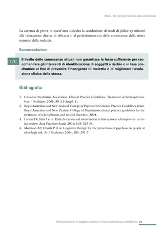 La carenza di prove in quest’area sollecita la conduzione di studi di follow-up miranti
alla valutazione diretta di efficacia o al perfezionamento delle conoscenze della storia
naturale della malattia.
Raccomandazione
Bibliografia
1. Canadian Psychiatric Association. Clinical Practice Guidelines. Treatment of Schizophrenia.
Can J Psychiatry 2005; 50 (13 Suppl. 1).
2. Royal Australian and New Zealand College of Psychiatrists Clinical Practice Guidelines Team.
Royal Australian and New Zealand College of Psychiatrists clinical practice guidelines for the
treatment of schizophrenia and related disorders, 2004.
3. Larsen TK, Friis S et al. Early detection and intervention in first-episode schizophrenia: a crit-
ical review. Acta Psychiatr Scand 2001; 103: 323-34.
4. Morrison AP, French P et al. Cognitive therapy for the prevention of psychosis in people at
ultra-high risk. Br J Psychiatry 2004; 185: 291-7.
21Interventi precoci in soggetti a rischio o in fase prodromica di schizofrenia
SNLG – Gli interventi precoci nella schizofrenia
I/C
Il livello delle conoscenze attuali non garantisce la forza sufficiente per rac-
comandare gli interventi di identificazione di soggetti a rischio o in fase pro-
dromica al fine di prevenire l’insorgenza di malattia o di migliorare l’evolu-
zione clinica della stessa.
 