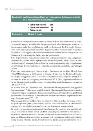 L’opportunità di implementare strutture e attività dedicate all’identificazione e al trat-
tamento dei soggetti a rischio o in fase prodromica di schizofrenia passa attraverso la
dimostrazione della disponibilità di test validi per la diagnosi. In altre parole, è impor-
tante conoscere la predittività dei criteri diagnostici al fine di minimizzare la quota di
falsi positivi (cioè soggetti erroneamente trattati) che inevitabilmente emergono in caso
di ricerca attiva dei soggetti a rischio o in fase prodromica.
Sono disponibili test clinici (come interviste e scale di misurazione) che, indipenden-
temente dalla validità, hanno il pregio della buona accettabilità e della facilità di som-
ministrazione. Ci sono poi altri test, basati su tecniche di imaging, che richiedono tal-
volta l’impiego di tecnologie molto sofisticate, scarsamente accettabili e senz’altro più
costose.
L’intervista semi-strutturata Comprehensive Assessment of at Risk Mental State
(CAARMS) sviluppata a Melbourne,1 la Structured Interview for Prodromal Syndro-
mes (SIPS) sviluppata a Yale2, 3 e l’associata Scale of Prodromal Symptoms (SOPS) han-
no mostrato scarse ed eterogenee predittività (dal 17 al 50%) di psicosi conclamata a
partire da stati mentali a rischio, dopo periodi di follow-up di durata compresa tra i 6 e
i 26 mesi.3, 4, 5, 6, 7
La Scala di Bonn sui “sintomi di base” ha mostrato discrete predittività in soggetti in
fase prodromica.8, 9 Allo stesso modo le scale di Chapman per l’aberrazione percettiva,
l’ideazione magica e soprattutto l’anedonia sociale hanno mostrato buona predittività
per l’esordio di schizofrenia o disturbo dello spettro schizofrenico in persone in pre-
sunta fase prodromica.9, 10, 11, 12
Alti punteggi al Structural Interview for Schizotypy (SIS) e al Rust Inventory of Schi-
zotypal Cognitions (RISC) sono risultati associati al successivo esordio di schizofrenia13
in soggetti ad alto rischio genetico (ovvero con almeno due parenti malati).
Va notato che nessuna metodologia di identificazione ha mostrato una specificità ele-
vata, a eccezione di un alto cut-off alla SIPS associato però a sensibilità non elevata.5
In persone con stato mentale a rischio, alcuni studi hanno documentato un’associa-
zione tra differenti dimensioni di certe aree cerebrali (ippocampo, ipofisi, corteccia tem-
porale mediale e laterale destra, frontale inferiore destra, cingolata anteriore e poste-
Interventi precoci in soggetti a rischio o in fase prodromica di schizofrenia22
SNLG – Gli interventi precoci nella schizofrenia
• Totale studi reperiti: 290
• Totale studi selezionati: 58
• Totale estratti: 22
Quesito A2: quali strumenti sono efficaci per l’individuazione delle persone a rischio
e/o in fase prodromica di schizofrenia?
Studi inclusi: 22 studi di coorte
 