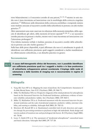 riore bilateralmente) e il successivo esordio di una psicosi,14, 15, 16 mentre in uno stu-
dio non è stata riscontrata un’associazione con la morfologia della corteccia cingolata
anteriore.17 Differenze nelle dimensioni della corteccia cerebellare e temporale sinistra
sono risultate associate al successivo esordio della schizofrenia in persone con alto rischio
genetico.18
Altre associazioni sono state osservate tra riduzione della memoria immediata, della capa-
cità di identificare gli odori, della memoria di lavoro spaziale19, 20, 21 e un successivo
esordio psicotico in persone a rischio, mentre non è stata riscontrata un’associazione con
l’attenzione prolungata.22
Una ridotta memoria verbale è risultata associata al successivo esordio della schizofre-
nia in persone con alto rischio genetico.13
Sulla base delle prove disponibili, si può affermare che non si è attualmente in grado di
identificare con sufficiente precisione quali soggetti considerati a rischio manifesteran-
no effettivamente schizofrenia, o un disturbo psicotico in genere.
Raccomandazione
Bibliografia
1. Yung AR, Yuen HP et al. Mapping the onset of psychosis: the Comprehensive Assessment of
At-Risk Mental States. Aust N Z J Psychiatry 2005; 39: 964-71.
2. Miller TJ, McGlashan TH et al. Prospective diagnosis of the initial prodrome for schizophrenia
based on the Structured Interview for Prodromal Syndromes: preliminary evidence of inter-
rater reliability and predictive validity. Am J Psychiatry 2002; 159: 863-5.
3. Miller TJ, McGlashan TH et al. Prodromal assessment with the structured interview for pro-
dromal syndromes and the scale of prodromal symptoms: predictive validity, interrater relia-
bility, and training to reliability. Schizophr Bull 2003; 29: 703-15.
4. Morrison AP, Bentall RP et al. Randomised controlled trial of early detection and cogni-
tive therapy for preventing transition to psychosis in high-risk individuals. Study design and
interim analysis of transition rate and psychological risk factors. Br J Psychiatry Suppl 2002;
43: 78-84.
5. Lencz T, Smith CW et al. The assessment of “prodromal schizophrenia”: unresolved issues
and future directions. Schizophr Bull 2003; 29: 717-28.
23Interventi precoci in soggetti a rischio o in fase prodromica di schizofrenia
SNLG – Gli interventi precoci nella schizofrenia
III/C
A causa dell’eterogeneità clinica del fenomeno, non è possibile identificare
con sufficiente precisione quali tra i soggetti a rischio o in fase prodromica
di schizofrenia svilupperanno psicosi conclamate. L’impiego delle scale di
valutazione e delle tecniche di imaging non è raccomandato in regime di
screening.
 