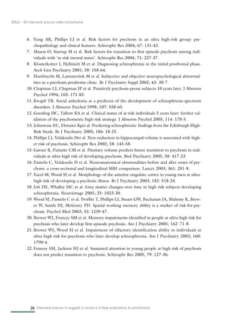 6. Yung AR, Phillips LJ et al. Risk factors for psychosis in an ultra high-risk group: psy-
chopathology and clinical features. Schizophr Res 2004; 67: 131-42.
7. Mason O, Startup M et al. Risk factors for transition to first episode psychosis among indi-
viduals with ‘at-risk mental states’. Schizophr Res 2004; 71: 227-37.
8. Klosterkotter J, Hellmich M et al. Diagnosing schizophrenia in the initial prodromal phase.
Arch Gen Psychiatry 2001; 58: 158-64.
9. Hambrecht M, Lammertink M et al. Subjective and objective neuropsychological abnormal-
ities in a psychosis prodrome clinic. Br J Psychiatry Suppl 2002; 43: 30-7.
10. Chapman LJ, Chapman JP et al. Putatively psychosis-prone subjects 10 years later. J Abnorm
Psychol 1994; 103: 171-83.
11. Kwapil TR. Social anhedonia as a predictor of the development of schizophrenia-spectrum
disorders. J Abnorm Psychol 1998; 107: 558-65.
12. Gooding DC, Tallent KA et al. Clinical status of at-risk individuals 5 years later: further val-
idation of the psychometric high-risk strategy. J Abnorm Psychol 2005; 114: 170-5.
13. Johnstone EC, Ebmeier Kpet al. Predicting schizophrenia: findings from the Edinburgh High-
Risk Study. Br J Psychiatry 2005; 186: 18-25.
14. Phillips LJ, Velakoulis Det al. Non-reduction in hippocampal volume is associated with high-
er risk of psychosis. Schizophr Res 2002; 58: 145-58.
15. Garner B, Pariante CM et al. Pituitary volume predicts future transition to psychosis in indi-
viduals at ultra-high risk of developing psychosis. Biol Psychiatry 2005; 58: 417-23.
16. Pantelis C, Velakoulis D et al. Neuroanatomical abnormalities before and after onset of psy-
chosis: a cross-sectional and longitudinal MRI comparison. Lancet 2003; 361: 281-8.
17. Yucel M, Wood SJ et al. Morphology of the anterior cingulate cortex in young men at ultra-
high risk of developing a psychotic illness. Br J Psychiatry 2003; 182: 518-24.
18. Job DE, Whalley HC et al. Grey matter changes over time in high risk subjects developing
schizophrenia. Neuroimage 2005; 25: 1023-30.
19. Wood SJ, Pantelis C et al. Proffitt T, Phillips LJ, Stuart GW, Buchanan JA, Mahony K, Brew-
er W, Smith DJ, McGorry PD. Spatial working memory ability is a marker of risk-for-psy-
chosis. Psychol Med 2003; 33: 1239-47.
20. Brewer WJ, Francey SM et al. Memory impairments identified in people at ultra-high risk for
psychosis who later develop first-episode psychosis. Am J Psychiatry 2005; 162: 71-8.
21. Brewer WJ, Wood SJ et al. Impairment of olfactory identification ability in individuals at
ultra-high risk for psychosis who later develop schizophrenia. Am J Psychiatry 2003; 160:
1790-4.
22. Francey SM, Jackson HJ et al. Sustained attention in young people at high risk of psychosis
does not predict transition to psychosis. Schizophr Res 2005; 79: 127-36.
Interventi precoci in soggetti a rischio o in fase prodromica di schizofrenia24
SNLG – Gli interventi precoci nella schizofrenia
 